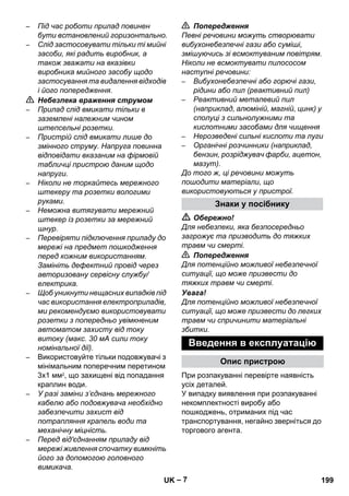 – 7 
– Під час роботи прилад повинен 
бути встановлений горизонтально. 
– Слід застосовувати тільки ті мийні 
засоби, які радить виробник, а 
також зважати на вказівки 
виробника мийного засобу щодо 
застосування та видалення відходів 
і його попередження. 
 Небезпека враження струмом 
– Прилад слід вмикати тільки в 
заземлені належним чином 
штепсельні розетки. 
– Пристрій слід вмикати лише до 
змінного струму. Напруга повинна 
відповідати вказаним на фірмовій 
табличці пристрою даним щодо 
напруги. 
– Ніколи не торкайтесь мережного 
штекеру та розетки вологими 
руками. 
– Неможна витягувати мережний 
штекер із розетки за мережний 
шнур. 
– Перевіряти підключення приладу до 
мережі на предмет пошкодження 
перед кожним використанням. 
Замініть дефектний провід через 
авторизовану сервісну службу/ 
електрика. 
– Щоб уникнути нещасних випадків під 
час використання електроприладів, 
ми рекомендуємо використовувати 
розетки з попередньо увімкненим 
автоматом захисту від току 
витоку (макс. 30 мА сили току 
номінальної дії). 
– Використовуйте тільки подовжувачі з 
мінімальним поперечним перетином 
3x1 мм2, що захищені від попадання 
краплин води. 
– У разі заміни з’єднань мережного 
кабелю або подовжувача необхідно 
забезпечити захист від 
потрапляння крапель води та 
механічну міцність. 
– Перед від'єднанням приладу від 
мережі живлення спочатку вимкніть 
його за допомогою головного 
вимикача. 
 Попередження 
Певні речовини можуть створювати 
вибухонебезпечні гази або суміші, 
змішуючись зі всмоктуваним повітрям. 
Ніколи не всмоктувати пилососом 
наступні речовини: 
– Вибухонебезпечні або горючі гази, 
рідини або пил (реактивний пил) 
– Реактивний металевий пил 
(наприклад, алюміній, магній, цинк) у 
сполуці з сильнолужними та 
кислотними засобами для чищення 
– Нерозведені сильні кислоти та луги 
– Органічні розчинники (наприклад, 
бензин, розріджувач фарби, ацетон, 
мазут). 
До того ж, ці речовини можуть 
пошодити матеріали, що 
використовуються у пристрої. 
Знаки у посібнику 
 Обережно! 
Для небезпеки, яка безпосередньо 
загрожує та призводить до тяжких 
травм чи смерті. 
 Попередження 
Для потенційно можливої небезпечної 
ситуації, що може призвести до 
тяжких травм чи смерті. 
Увага! 
Для потенційно можливої небезпечної 
ситуації, що може призвести до легких 
травм чи спричинити матеріальні 
збитки. 
Введення в експлуатацію 
Опис пристрою 
При розпакуванні перевірте наявність 
усіх деталей. 
У випадку виявлення при розпакуванні 
некомплектності виробу або 
пошкоджень, отриманих під час 
транспортування, негайно зверніться до 
торгового агента. 
UK 199 
 