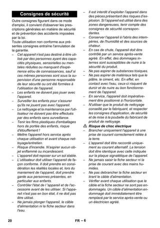 – 6 
Outre consignes figurant dans ce mode 
d'emploi, il convient d'observer les pres-criptions 
générales en matière de sécurité 
et de prévention des accidents imposées 
par la loi. 
Toute utilisation non conforme aux pré-sentes 
consignes entraîne l'annulation de 
la garantie. 
– Cet appareil n'est pas destiné à être uti-lisé 
par des personnes ayant des capa-cités 
physiques, sensorielles ou men-tales 
réduites ou manquant d'expé-rience 
et/ou de connaissances, sauf si 
ces mêmes personnes sont sous la su-pervision 
d'une personne responsable 
de leur sécurité ou ont été formées à 
l'utilisation de l'appareil. 
– Les enfants ne doivent pas jouer avec 
l'appareil. 
– Surveiller les enfants pour s'assurer 
qu'ils ne jouent pas avec l'appareil. 
– Le nettoyage et la maintenance par l'uti-lisateur 
ne doivent pas être effectués 
par des enfants sans surveillance. 
– Tenir les films plastiques d'emballages 
hors de portée des enfants, risque 
d'étouffement ! 
– Mettre l'appareil hors service après 
chaque utilisation et avant chaque net-toyage/ 
entretien. 
– Risque d'incendie. N’aspirer aucun ob-jet 
enflammé ou incandescent. 
– L'appareil doit reposer sur un sol stable. 
– L’utilisateur doit utiliser l’appareil de fa-çon 
conforme. Il doit prendre en consi-dération 
les réalités locales et, lors du 
maniement de l’appareil, doit prendre 
garde aux personnes présentes, en 
particulier aux enfants. 
– Contrôler l'état de l 'appareil et de l'ac-cessoire 
avant de les utiliser. Si l'appa-reil 
n'est pas en bon état, il ne doit pas 
être utilisé. 
– Ne jamais plonger l'appareil, le câble 
d'alimentation ni la fiche secteur dans 
l'eau. 
– Il est interdit d’exploiter l’appareil dans 
des pièces présentant des risques d’ex-plosion. 
Si l’appareil est utilisé dans des 
zones dangereuses, tenir compte des 
consignes de sécurité correspon-dantes. 
– Conserver l'appareil à l'abris des intem-péries, 
de l'humidité et des sources de 
chaleur. 
– En cas de chute, l'appareil doit être 
contrôlé par un service après-vente 
agréé. En effet, des dommages in-ternes 
sont susceptibles de nuire à la 
sécurité du produit. 
– Ne pas aspirer de substances toxiques. 
– Ne pas aspirer de matériaux tels que le 
plâtre, le ciment, etc. En effet, en 
contact avec l'eau, ceux-ci risquent de 
durcir et de nuire au bon fonctionne-ment 
de l'appareil. 
– En service, l'appareil doit impérative-ment 
être positionné à l'horizontale. 
– N'utiliser que le produit de nettoyage 
conseillé par le fabriquant, et respecter 
les consignes d'application, de sécurité 
et de mise à la poubelle du fabricant de 
produit de nettoyage. 
 Risque de choc électrique 
– Brancher uniquement l'appareil à une 
prise de courant correctement reliée à 
la terre. 
– L'appareil doit être raccordé unique-ment 
au courant alternatif. La tension 
doit être identique avec celle indiquée 
sur la plaque signalétique de l’appareil. 
– Ne jamais saisir la fiche secteur ni la 
prise de courant avec des mains hu-mides. 
– Ne pas debrancher la fiche secteur en 
tirant le câble d'alimentation. 
– Vérifier avant chaque utilisation que le 
câble et la fiche secteur ne sont pas en-dommagés. 
Un câble d’alimentation en-dommagé 
doit immédiatement être 
remplacé par le service après-vente ou 
un électricien agréé. 
Consignes de sécurité 
20 FR 
 