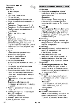Перед введенням в експлуатацію 
– 8 
Зображення див. на 
розвороті! 
Малюнок 
1 Кожух двигуна 
2 Ручка 
3 Поропластовий фільтр 
4 Запор фільтра 
5 Мережевий кабель зі штекером 
6 Місце для зберігання мережевого 
кабелю 
7 Перемикач Усмоктування (0 - I) 
8 Перемикач Розбризкування (0 - I) 
9 Розблокування резервуара для 
чистої води 
10 Резервуар чистої води 
11 Баки 
12 Коліщата 
13 Сполучний елемент для 
всмоктувального шлангу пилососа 
для вологого/сухого очищення 
14 З'єднання розпилювального шланга 
15 Розпилювальний всмоктувальний 
шланг 
16 Ручка 
17 Додаткова повітряна заслінка 
18 Розпилювальна ручка 
19 Клавіша запирання для 
розпилювальної ручки 
20 Блокувальний важіль 
21 Розпилювальні всмоктуючі трубки 2 x 
0,5 м 
22 Відділення для всмоктувальних 
трубок і аксесуарів 
23 Розпилювальне миюче сопло для 
підлоги для очищення килимових 
покриттів з насадкою для твердих 
поверхонь 
24 Промивальне сопло для чищення 
оббивки 
Додаткове обкладання до 
пилососів для вологого та сухого 
чищення 
25 Адаптер для вологого та сухого 
чищення 
26 Сопло для підлоги з насадкою для 
твердих поверхонь 
27 Сопло для заповнення 
28 Насадка для м’якої оббивки 
29 Фільтрувальный мішок 
Малюнок 
 Зняти резервуар для чистої 
води. Нажати розблокування та 
зняти резервуар. 
Примітка: 
Зняти кришку двигуна тільки в 
тому випадку, якщо раніше був 
витягнутий резервуар для чистої 
води. 
Малюнок 
 Зняти кришку двигуна. Для цього 
відкинути вперед ручку, тим самим 
розблокувати резервуар. Вийняти з 
резервуара додаткове обладнання і 
поворотні коліщата. 
Малюнок 
 Повернути резервуар, вставити до 
упору поворотні коліщата в отвори на 
підставі резервуара. 
Малюнок 
 Повернути кришку двигуна й надягти 
поропластовий фільтр на 
фільтруючий елемент. 
 Насадити запор фільтра й 
повернути, щоб зафіксувати його. 
 Надягти кришку двигуна. Для 
блокування потягнути ручку нагору. 
Малюнок 
 Встановлення резервуара для 
чистої води. Спочатку вставити 
нижню частину, потім віджати вгору 
напроти кришки двигуна, перевірити, 
чи зафіксований він. 
Малюнок 
 Вставити всмоктувальний шланг і 
розпилювальний шланг у з'єднання 
на пристрої. 
Примітка 
: Щільно вдавити всмоктувальний 
шланг у з'єднання, щоб він 
зафіксувався. 
Малюнок 
 Вставити розпилювальну 
всмоктувальну трубку та надягти на 
ручку. Блокувальний важіль при 
з'єднанні встановлюється по центрі, 
200 UK 
 