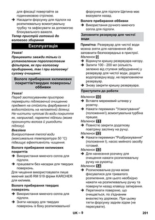 – 9 
для фіксації повертайте за 
годинниковою стрілкою. 
 Насадити форсунку для підлоги на 
розпилювальну всмоктувальну 
трубку та зафіксувати за допомогою 
блокувального важеля. 
Тепер пристрій готовий до 
вологого збирання 
Увага! 
Працювати завжди тільки із 
установленим поропластовим 
фільтром, як при вологому 
прибиранню, так і при вологому/ 
сухому очищеннi. 
Увага! 
Перед застосуванням пристрою 
перевірити підлягаючий очищенню 
предмет на стійкість фарбування й 
водостійкість на непомітній ділянці. 
Не чистити чутливі до води покриття 
як, наприклад, паркетні підлоги (може 
проникнути волога й ушкодити 
підлогу). 
Вказівка 
Використання теплої води 
(максимальна температура 50 °C) 
підвищує ефективність чищення. 
 Використання миючого сопла для 
підлоги. 
 працювати без насадки для твердих 
поверхонь. 
Для чищення використовувати лише 
миючий засіб RM 519 фірми KARCHER 
для килимів. 
 Використання миючого сопла для 
підлоги. 
 Зняти насадку для твердих 
поверхонь із боку розпилювальної 
форсунки для підлоги Щетина має 
вказувати назад. 
 Використання ручного миючого 
сопла для підлоги. 
Примітка: Резервуар для чистої води 
можна зняти для наповнення або 
заповнити безпосередньо в пристрої. 
Малюнок 
 Відкинути кришку резервуара нагору. 
 Залити 100 - 200 мл (кількість 
залежно від ступеня забруднення) у 
резервуар для чистої води, додати 
водопровідну воду, не переповняючи 
резервуар. 
 Знову закрити кришку резервуара. 
Малюнок 
 Вставте мережевий штекер у 
розетку. 
 Нажати перемикач Усмоктування 
(положення I), всмоктувальна турбіна 
працює. 
Малюнок 
 Повністю закрити додаткову 
повітряну заслінку на ручці. 
Малюнок 
 Нажати перемикач Розбризкування 
(положення I), насос мийного засобу 
готовий. 
Малюнок 
 Для нанесення розчину для 
очищення нажати розпилювальну 
ручку на рукоятці. 
Малюнок 
 Розпилювальна ручка може 
фіксуватися для тривалого 
розпилення, для цього необхідно 
нажати на розпилювальну ручку та 
повернути назад клавішу запирання. 
 Перетинати поверхню, що 
очищається, по з'єднаним 
внахлестку доріжках. При цьому 
тягти форсунку заднім хідом (не 
пересувати). 
Експлуатація 
Вологе прибирання килимових 
покриттів/твердих поверхонь/ 
оббивки 
Вологе прибирання килимових 
покриттів 
Вологе прибирання твердих 
поверхонь 
Вологе прибирання оббивки 
Заповнити резервуар для чистої 
води 
Приступити до роботи 
UK 201 
 