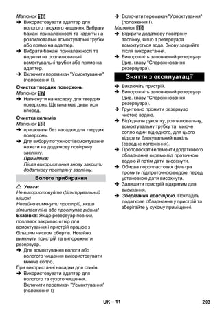– 11 
Малюнок 
 Використовувати адаптер для 
вологого та сухого чищення. Вибрати 
бажані приналежності та надягти на 
розпилювальні всмоктувальні трубки 
або прямо на адаптер. 
 Вибрати бажані приналежності та 
надягти на розпилювальні 
всмоктувальні трубки або прямо на 
адаптер. 
 Включити перемикач Усмоктування 
(положення I). 
Малюнок 
 Натиснути на насадку для твердих 
поверхонь. Щетина має дивитися 
вперед. 
Малюнок 
 працювати без насадки для твердих 
поверхонь. 
 Для вибору потужності всмоктування 
нажати на додаткову повітряну 
заслінку. 
Примітка: 
Після використання знову закрити 
додаткову повітряну заслінку. 
 Увага: 
Не використовуйте фільтрувальний 
мішок! 
Негайно вимкнути пристрій, якщо 
з'явилася піна або проступає рідина! 
Вказівка: Якщо резервуар повний, 
поплавок закриває отвір для 
всмоктування і пристрій працює з 
більшим числом обертів. Негайно 
вимкнути пристрій та випорожнити 
резервуар. 
 Для всмоктування вологи або 
вологого чищення використовувати 
миюче сопло. 
При використанні насадки для стиків: 
 Використовувати адаптер для 
вологого та сухого чищення. 
Включити перемикач Усмоктування 
(положення I) 
 Включити перемикач Усмоктування 
(положення I). 
Малюнок 
 Відкрити додаткову повітряну 
заслінку, якщо з резервуара 
всмоктується вода. Знову закрийте 
після використання. 
 Випорожніть заповнений резервуар 
(див. главу Спорожнювання 
резервуара). 
 Виключіть пристрій. 
 Випорожніть заповнений резервуар 
(див. главу Спорожнювання 
резервуара). 
 Ґрунтовно промити резервуар 
чистою водою. 
 Від'єднати рукоятку, розпилювальну, 
всмоктувальну трубку та миюче 
сопло один від одного, для цього 
відкрити блокувальний важіль 
(середнє положення). 
 Прополоскати елементи додаткового 
обладнання окремо під проточною 
водою й потім дати висохнути. 
 Обидва поропластових фільтра 
промити під проточною водою, перед 
установкою дати висохнути. 
 Залишити пристрій відкритим для 
висихання. 
 Зберігання пристрою. Покладіть 
додаткове обладнання у пристрій та 
зберігайте у сухому приміщенні. 
Очистка твердих поверхонь 
Очистка килимів 
Вологе прибирання 
Зняття з експлуатації 
UK 203 
 