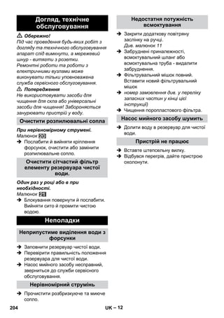 – 12 
 Обережно! 
Під час проведення будь-яких робіт з 
догляду та технічного обслуговування 
апарат слід вимкнути, а мережевий 
шнур - витягти з розетки. 
Ремонтні роботи та роботи з 
електричними вузлами може 
виконувати тільки уповноважена 
служба сервісного обслуговування. 
 Попередження 
Не використовувати засоби для 
чищення для скла або універсальні 
засоби для чищення! Забороняється 
занурювати пристрій у воду. 
При нерівномірному струмені. 
Малюнок 
 Послабити й вийняти кріплення 
форсунок, очистити або замінити 
розпилювальне сопло. 
Один раз у році або в при 
необхідності. 
Малюнок 
 Блокування повернути й послабити. 
Вийняти сито й промити чистою 
водою. 
 Заповнити резервуар чистої води. 
 Перевірити правильність положення 
резервуара для чистої води. 
 Насос мийного засобу несправний, 
зверниться до служби сервісного 
обслуговування. 
 Прочистити розбризкуюче та миюче 
сопло. 
 Закрити додаткову повітряну 
заслінку на ручці. 
Див. малюнок 11 
 Забруднені приналежності, 
всмоктувальний шланг або 
всмоктувальна труба - видалити 
забруднення. 
 Фільтрувальний мішок повний. 
Вставити новий фільтрувальний 
мішок 
 номер замовлення див. у переліку 
запасних частин у кінці цієї 
інструкції) 
 Чищення поропластового фільтра. 
 Долити воду в резервуар для чистої 
води. 
 Вставте штепсельну вилку. 
 Відбувся перегрів, дайте пристрою 
охолонути. 
Догляд, технічне 
обслуговування 
Очистити розпилювальні сопла 
Очистити сітчастий фільтр 
елементу резервуара чистої 
води. 
Неполадки 
Неприпустиме виділення води з 
форсунки 
Нерівномірний струмінь 
Недостатня потужність 
всмоктування 
Насос мийного засобу шумить 
Пристрій не працює 
204 UK 
 