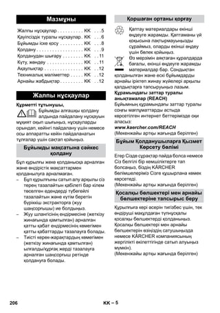 – 5 
Құрметті тұтынушы, 
Бұйымды алғашқы қолдану 
алдында пайдалану нұсқауын 
мұқият оқып шығыңыз, нұсқауларды 
орындап, кейінгі пайдалану үшін немесе 
осы аппаратты кейін пайдаланатын 
тұлғалар үшін сақтап қойыңыз. 
Бұл құрылғы жеке қолданысқа арналған 
жəне өндірістік мақсаттармен 
қолданылуға арналмаған. 
– Бұл құрылғыны сатып алу арқылы сіз 
терең тазалайтын қабілеті бар кілем 
төселген едендерді түбегейлі 
тазалайтын жəне күтім беретін 
бүріккіш экстракторға (жуу 
шаңсорғышы) ие болдыңыз. 
– Жуу шлангісінің ендірмесіне (жеткізу 
жинағында қамтылған) арналған 
қатты қабат ендірмесінің көмегімен 
қатты қабаттарды тазалауға болады. 
– Тиісті керек-жарақтардың көмегімен 
(жеткізу жинағында қамтылған) 
ылғалды/құрғақ жерді тазалауға 
арналған шаңсорғыш ретінде 
қолдануға болады. 
Қаптау материалдары екінші 
өңдеуге жарамды. Қаптаманы үй 
қоқысына лақтырмауыңызды 
сұраймыз, оларды екінші өңдеу 
үшін бөлек қойыңыз. 
Өз мерзімін аяқтаған құралдарда 
бағалы, екінші өңдеуге жарамды 
материалдар бар. Сондықтан 
қолданылған жəне ескі бұйымдарды 
арнайы іріктеп жинау жүйелері арқылы 
қалдықтарға тапсыруыңыз лазым. 
Құрамындағы заттар туралы 
анықтамалар (REACH) 
Бұйымның құрамындағы заттар туралы 
соңғы мағлұматтарды астыда 
көрсетілген интернет беттерімізде оқи 
аласыз: 
www.kaercher.com/REACH 
(Мекенжайы артқы жағында берілген) 
Егер Сізде сұрақтар пайда болса немесе 
Сіз белгілі бір кемшіліктерге тап 
болсаңыз, біздің KÄRCHER 
бөлімшелеріміз Сізге құшырлана көмек 
көрсетеді. 
(Мекенжайы артқы жағында берілген) 
Құрылғыға кері əсерін тигізбес үшін, тек 
өндіруші мақұлдаған түпнұсқалы 
қосалқы бөлшектерді қолданыңыз. 
Қосалқы бөлшектері мен арнайы 
бөлшектерін өзіңіздің сатушыңызда 
немесе KÄRCHER компаниясының 
жергілікті өкілеттігінде сатып алуыңыз 
мүмкін). 
(Мекенжайы артқы жағында берілген) 
Мазмұны 
Жалпы нұсқаулар . . . . . . . . . . KK . . .5 
Қауіпсіздік туралы нұсқаулар . KK . . .6 
Бұйымды іске қосу . . . . . . . . . KK . . .8 
Қолдану . . . . . . . . . . . . . . . . . . KK . . .9 
Қолданудан шығару . . . . . . . . KK . . 11 
Күту, жөндеу . . . . . . . . . . . . . . KK . . 11 
Ақаулықтар . . . . . . . . . . . . . . . KK . .12 
Техникалық мəліметтер . . . . . KK . .12 
Арнайы жабдықтар . . . . . . . . . KK . .12 
Жалпы нұсқаулар 
Бұйымды мақсатына сəйкес 
қолдану 
Қоршаған ортаны қорғау 
Бұйым Қолданушыларға Қызмет 
Көрсету бөлімі 
Қосалқы бөлшектері мен арнайы 
бөлшектеріне тапсырыс беру 
206 KK 
 