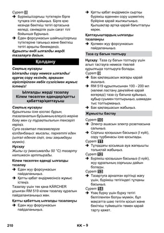 – 9 
Сурет 
 Бүріккіш/сорғыш түтіктерін бірге 
тұтқаға іліп қойыңыз. Бірге қою 
кезінде бекіткіш тетігі ортасына 
келеді, сенімділік үшін сағат тілі 
бойынша бұрыңыз. 
 Еден форсункасын шайғыш/сорғыш 
түтіктеріне тағыңыз жəне бекіткіш 
тетігі арқылы бекемдеңіз. 
Құрылғы енді ылғалды жерді 
тазалауға дайын. 
Сақтық нұсқауы 
Ылғалды сору немесе ылғалды/ 
құрғақ сору кезінде, əрқашан 
кірістірілген көбік сүзгісімен жұмыс 
істеңіз! 
Сақтық нұсқауы 
Құрылғыны іске қоспас бұрын, 
тазаланатын бұйымның елеусіз жеріне 
бояу мен су тұрақтылығын тексеріп 
көріңіз. 
Суға сезімтал төсемелерге 
қолданбаңыз: мысалы, паркетті еден 
(ылғал еденге сіңіп, оны зақымдауы 
мүмкін). 
Нұсқау 
Жылы су (максималды 50 °C) тазарту 
нəтижесін арттырады. 
 Еден жуу форсункасын 
пайдаланыңыз. 
 Қатты қабат ендірмесінсіз жұмыс 
істеңіз. 
Тазалау үшін тек қана KÄRCHER 
ұсынған RM 519 кілем тазалау құралын 
пайдаланғаныңыз жөн. 
 Еден жуу форсункасын 
пайдаланыңыз. 
 Қатты қабат ендірмесін сыртқы 
бүріккіш еденнен сору шүмегінің 
бүйіріне қарай жылжытыңыз. 
Қылшақтар артқа қарай бағытталуы 
керек. 
 Қолмен жуу форсункасын 
пайдаланыңыз. 
Нұсқау: Таза су багын толтыру үшін 
алып тастауға немесе тікелей 
құрылғыда толтыруға болады. 
Сурет 
 Бак қақпақшасын жоғары қарай 
ашыңыз. 
 RM 519 құрылғысынан 100 - 200 мл 
(көлемі ластану деңгейіне қарай 
өзгереді) таза су багына құйыңыз, 
құбыр суымен толтырыңыз, шамадан 
тыс толтырмаңыз. 
 Бак қақпақшасын жабыңыз. 
Сурет 
 Электр ашасын электр розеткасына 
салыңыз. 
 Сорғыш қосқышын басыңыз (І күйі), 
сору турбинасы іске қосылады. 
Сурет 
 Тұтқадағы қосымша ауа жапқышты 
толықтай жабыңыз. 
Сурет 
 Бүріккіш қосқышын басыңыз (І күйі), 
жуу құралының сорғышы дайын 
болады. 
Сурет 
 Тазартуға арналған ерітінді жағу 
үшін, бүріккіш тетігіндегі тұтқаны 
басыңыз. 
Сурет 
 Ұзақ бүрку үшін бүрку тетігі 
белгіленген болуы мүмкін, бұл 
мақсатта шаю тетігін қосып жəне 
бекіткіш түймешігін төмен қарай 
тарту қажет. 
Қолдану 
Ылғалды жерді тазалау 
Кілем төселген едендер/қатты 
қабаттар/қаптауыш 
Кілем төселген еденді ылғалды 
тазалау 
Қатты қабаттың ылғалды тазалануы 
Қаптауыштардың ылғалды 
тазалануы 
Таза су багын толтыру 
Жұмысты бастау 
210 KK 
 