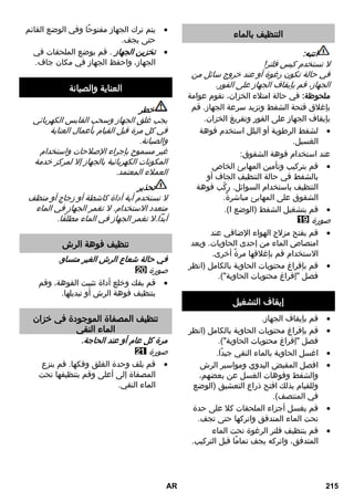 التنظيف بالماء 
انتبه: 
لا تستخدم كيس فلتر! 
في حالة تكون رغوة أو عند خروج سائل من 
الجهاز، قم بإيقاف الجهاز على الفور. 
ملحوظة: في حالة امتلاء الخزان، تقوم عوامة 
بإغلاق فتحة الشفط وتزيد سرعة الجهاز. قم 
بإيقاف الجهاز على الفور وتفريغ الخزان. 
لشفط الرطوبة أو البلل استخدم فوهة  
الغسيل. 
عند استخدام فوهة الشقوق: 
قم بتركيب وتأمين المهايئ الخاص  
بالشفط في حالة التنظيف الجاف أو 
التنظيف باستخدام السوائل. ركّب فوهة 
الشقوق على المهايئ مباشرةً. 
.)I قم بتشغيل الشفط )الوضع  
صورة 
قم بفتح مزلاج الهواء الإضافي عند  
امتصاص الماء من إحدى الحاويات. وبعد 
الاستخدام قم بإغلاقها مرةً أخرى. 
قم بإفراغ محتويات الحاوية بالكامل )انظر  
فصل إفراغ محتويات الحاوية(. 
إيقاف التشغيل 
قم بإيقاف الجهاز.  
قم بإفراغ محتويات الحاوية بالكامل )انظر  
فصل إفراغ محتويات الحاوية(. 
اغسل الحاوية بالماء النقي جيدًا.  
افصل المقبض اليدوي ومواسير الرش  
والشفط وفوهات الغسل عن بعضهم، 
وللقيام بذلك افتح ذراع التعشيق )الوضع 
في المنتصف(. 
قم بغسل أجزاء الملحقات كلا على حدة  
تحت الماء المتدفق واتركها حتى تجف. 
قم بتنظيف فلتر الرغوة تحت الماء  
المتدفق، واتركه يجف تمامًا قبل التركيب. 
يتم ترك الجهاز مفتوحًا وفي الوضع القائم  
حتى يجف. 
تخزين الجهاز . قم بوضع الملحقات في  
الجهاز، واحفظ الجهاز في مكان جاف. 
العناية والصيانة 
خطر 
يجب غلق الجهاز وسحب القابس الكهربائي 
في كل مرة قبل القيام بأعمال العناية 
والصيانة. 
غير مسموح بإجراء الإصلاحات واستخدام 
المكونات الكهربائية بالجهاز إلا لمركز خدمة 
العملاء المعتمد. 
تحذير 
لا تستخدم أية أداة كاشطة أو زجاج أو منظف 
متعدد الاستخدام. لا تغمر الجهاز في الماء 
أبداً.لا تغمر الجهاز في الماء مطلقًا. 
تنظيف فوهة الرش 
في حالة شعاع الرش الغير متساو. 
صورة 
قم بفك وخلع أداة تثبيت الفوهة، وقم  
بتنظيف فوهة الرش أو تبديلها. 
تنظيف المصفاة الموجودة في خزان 
الماء النقي 
مرة كل عام أو عند الحاجة. 
صورة 
قم بلف وحدة الغلق وفكها. قم بنزع  
المصفاة إلى أعلى وقم بتنظيفها تحت 
الماء النقي. 
AR 215 
 