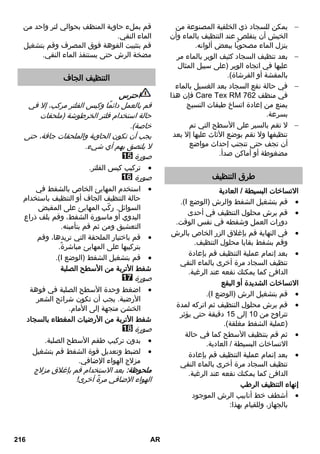 يمكن للسجاد ذي الخلفية المصنوعة من  
الخيش أن يتقلص عند التنظيف بالماء وأن 
ينزل الماء مصحوبًا ببعض ألوانه. 
بعد تنظيف السجاد كثيف الوبر بالماء مر  
عليها في اتجاه الوبر )على سبيل المثال 
بالمقشة أو الفرشاة(. 
في حالة نقع السجاد بعد الغسيل بالماء  
فإن هذا C67 R E K1 ra في منظف 2 
يمنع من إعادة اتساخ طبقات النسيج 
بسرعة. 
لا تقم بالسير على الأسطح التي تم  
تنظيفها ولا تقم بوضع الأثاث عليها إلا بعد 
أن تجف حتى تتجنب إحداث مواضع 
مضغوطة أو أماكن صدأ. 
طرق التنظيف 
الاتساخات البسيطة / العادية 
.)I قم بتشغيل الشفط والرش )الوضع  
قم برش محلول التنظيف في أحدى  
دورات العمل وشفطه في نفس الوقت. 
في النهاية قم بإغلاق الزر الخاص بالرش  
وقم بشفط بقايا محلول التنظيف. 
بعد إتمام عملية التنظيف قم بإعادة  
تنظيف السجاد مرة أخرى بالماء النقي 
الدافئ كما يمكنك نقعه عند الرغبة. 
الاتساخات الشديدة أو البقع 
.)I قم بتشغيل الرش )الوضع  
قم برش محلول التنظيف ثم اتركه لمدة  
تتراوح من 13 إلى 10 دقيقة حتى يؤثر 
)عملية الشفط مغلقة(. 
ثم قم بتنظيف الأسطح كما في حالة  
الاتساخات البسيطة / العادية. 
بعد إتمام عملية التنظيف قم بإعادة  
تنظيف السجاد مرة أخرى بالماء النقي 
الدافئ كما يمكنك نقعه عند الرغبة. 
إنهاء التنظيف الرطب 
أشطف خط أنابيب الرش الموجود  
بالجهاز، وللقيام بهذا: 
قم بملء حاوية المنظف بحوالي لتر واحد من 
الماء النقي. 
قم بتثبيت الفوهة فوق المصرف وقم بتشغيل 
مضخة الرش حتى يستنفذ الماء النقي. 
التنظيف الجاف 
احترس 
قم بالعمل دائمًا وكيس الفلتر مركب، إلا في 
حالة استخدام فلتر الخرطوشة )ملحقات 
خاصة(. 
يجب أن تكون الحاوية والملحقات جافة، حتى 
لا يلتصق بهم أي شيء. 
صورة 
تركيب كيس الفلتر.  
صورة 
استخدم المهايئ الخاص بالشفط في  
حالة التنظيف الجاف أو التنظيف باستخدام 
السوائل. ركّب المهايئ على المقبض 
اليدوي أو ماسورة الشفط، وقم بلف ذراع 
التعشيق ومن ثم قم بتأمينه. 
قم باختيار الملحقة التي تريدها، وقم  
بتركيبها على المهايئ مباشرةً. 
.)I قم بتشغيل الشفط )الوضع  
شفط الأتربة من الأسطح الصلبة 
صورة 
اضغط وحدة الأسطح الصلبة في فوهة  
الأرضية. يجب أن تكون شرائح الشعر 
الخشن متجهة إلى الأمام. 
شفط الأتربة من الأرضيات المغطاء بالسجاد 
صورة 
بدون تركيب طقم الأسطح الصلبة.  
لضبط وتعديل قوة الشفط قم بتشغيل  
مزلاج الهواء الإضافي. 
ملحوظة: بعد الاستخدام قم بإغلاق مزلاج 
الهواء الإضافي مرةً أخرى! 
216 AR 
 