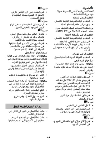 ملحوظة 
الماء الدافئ )بحد أقصى 03 درجة مئوية( 
يزيد من فعالية التنظيف. 
التنظيف الرطب للسجاد 
استخدم فوهة الأرضية الخاصة بالغسيل.  
بدون تركيب طقم الأسطح الصلبة.  
من فضلك لا تستخدم لعملية التنظيف سوى 
.REKCRÄK من K1 01R منظف السجاد 
التنظيف الرطب للأسطح الخشنة 
استخدم فوهة الأرضية الخاصة بالغسيل.  
قم بتركيب الجزء الخاص بالأسطح  
الخاصة ÄE الخشنة بجانب فوهة الأرضية 
بالرش. يجب أن تكون الفرشاة متجهة إلى 
الخلف. 
التنظيف الرطب للوسائد 
استخدم الفوهة اليدوية الخاصة بالغسيل.  
املأ خزان الماء النقي 
ملحوظة : يمكن نزع خزان الماء النقي من 
الجهاز حتى يتم ملؤه، أو أن يتم ملؤه مباشرة 
وهو في الجهاز. 
صورة 
قم بطي غطاء الخزان إلى أعلى.  
233 ملّ )تختلف - قم بوضع مقدار 133  
الكمية تبعًا لدرجة الاتساخ( من منظف 
في خزان الماء النقي، ثم قم K1 01R 
بملئه بمياه الصنبور، وحاذر من أن يمتلئ 
زيادة عن حده. 
قم بغلق غطاء الخزان مرةً أخرى.  
البدء في العمل 
صورة 
أدخل القابس في المقبس.  
قم بالضغط على الزر الخاص بالشفط  
فيدور التوربين الخاص ،)I )الوضع 
بالشفط. 
صورة 
قم بإغلاق مزلاج الهواء الإضافي الموجود  
في المقبض اليدوي. 
صورة 
قم بالضغط على الزر الخاص بالرش  
فتصبح مضخة المنظف في ،)I )الوضع 
وضع الاستعداد. 
صورة 
لرش محلول التنظيف قم بتشغيل ذراع  
الرش الموجود بالمقبض اليدوي. 
صورة 
وللرش الدائم يمكن تثبيت ذراع الرش،  
وللقيام بذلك يتم تشغيل ذراع الرش 
وسحب مفتاح التثبيت نحو الخلف. 
قم بالمرور على الأسطح المراد تنظيفها  
في مسارات متداخلة. وفي ذلك اسحب 
الفوهة إلى الخلف )لا تقم بدفعها(. 
تفريغ الخزان أثناء العمل 
ملحوظة: في حالة امتلاء الخزان، تقوم عوامة 
بإغلاق فتحة الشفط وتزيد سرعة الجهاز. قم 
بإيقاف الجهاز على الفور وتفريغ الخزان. 
قم بإيقاف تشغيل الجهاز، وللقيام بهذا  
اضغط على الزر الخاص بالشفط والرش 
.) )الوضع 3 
افصل خرطوم الرش والشفط وخرطوم  
الرش من الجهاز. 
ملحوظة : من الممكن أن يخرج الماء المتبقي 
المحتمل وجوده في صورة نقط لذا من 
الأفضل أن تقوم بوضعهم في البانيو. 
اخلع الملحقات وخزان الماء النقي، وقم  
بتحرير صندوق المحرك. 
أخرج صندوق المحرك وقم بتفريع  
محتويات الحاوية. 
نصائح التنظيف/طريقة العمل 
دائمًا ابدأ العمل من النور إلى الظل )من  
النافذة إلى الباب(. 
دائمًا ابدأ العمل من الأسطح التي تم  
تنظيفها إلى الأسطح التي لم يتم تنظيفها. 
AR 217 
 