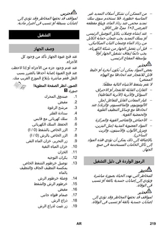 من الممكن أن تشكل أسلاك التمديد غير  
المناسبة خطورة. فلا تستخدم سوى سلك 
تمديد محمي ضد رذاذ الماء، ويبلغ مقطعه 
1 مم 2 على الأقل. × العرضي 0 
عند إنشاء وصلات بكابل التوصيل الرئيسي  
أو بسلك التمديد يجب ضمان حماية الكابل 
من رذاذ الماء وضمان الثبات الميكانيكي. 
قبل أن تفصل الجهاز من شبكة الكهرباء،  
يجب دائمًا إيقاف تشغيل الجهاز أولا بواسطة المفتاح الرئيسي. 
تحذير 
بعض المواد يمكن أن تُكون أبخرة أو خليط 
قابل للانفجار عند اتحادها مع الهواء 
الممتص! 
لا تقم بشفط الأشياء التالية مطلقًا: 
الغازات القابلة للانفجار أو الاحتراق،  
السوائل والأتربة )الأتربة التفاعلية( 
غبار المعادن القابل للتفاعل )مثل  
الألومونيوم، والماغنسيوم، والزنك( عند 
اتحادها مع وسائل التنظيف القلوية 
والحمضية القوية. 
الأحماض والعناصر القوية والمركزة  
المواد العضوية المذيبة )مثل البنزين،  
ومزيل الألوان، والآسيتون، والزيت 
الساخن(. 
بالإضافة إلى ذلك يمكن أن تؤدي هذه المواد 
إلى تآكل الخامات المستخدمة في صنع 
الجهاز. 
الرموز الواردة في دليل التشغيل 
خطر 
للمخاطر التي تهدد الحياة بصورة مباشرة 
وتؤدي إلى إصابات جسدية بالغة أو تتسبب 
في الوفاة. 
تحذير 
لمواقف قد تحفها المخاطر وقد تؤدي إلى 
إصابات جسدية بالغة أو تتسبب في الوفاة. 
احترس 
لمواقف قد تحفها المخاطر وقد تؤدي إلى 
إصابات بسيطة أو تتسبب في أضرار مادية. 
التشغيل 
وصف الجهاز 
عند فتح عبوة الجهاز تأكد من وجود كل 
الأجزاء. 
عند عدم وجود جزء من الأجزاء أو إذا لاحظت 
عند فتح العبوة إصابة أحدها بالضرر بسبب 
النقل فقم مباشرة بإبلاغ الموزع القريب منك. 
الصور، انظر الصفحة المطوية! 
صورة 
1. صندوق المحرك 
2. مقبض 
3. مرشح الرغوة 
4. سدادة الفلتر 
5. سلك كهربائي مع قابس 
6. الحفظ، السلك الكهربائي 
)I / 7. الزر الخاص بالشفط ) 3 
)I / 8. الزر الخاص بالرش ) 3 
9. زر التحرير، خزان الماء النقي 
10 . خزان المياه النقية 
11 . الخزان 
12 . بكرات التوجيه 
13 . توصيل خرطوم الشفط الخاص 
بمكنسة التنظيف الجاف والتنظيف 
بالماء 
14 . وصلة خرطوم الرش 
15 . خرطوم الرش والشفط 
16 . مقبض 
17 . صمام هواء جانبي 
18 . ذراع الرش 
19 . زر تثبيت لذراع الرش 
AR 219 
 