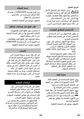 عزيزي العميل 
يرجى قراءة دليل التشغيل الأصلي 
هذا قبل أول استخدام لجهازكم، 
ثم التعامل مع الجهاز وفقاً للتعليمات الواردة 
بهذا الدليل. كما يرجى الاحتفاظ بدليل 
التشغيل لأي استخدامات أخرى فيما بعد أو 
في حالة تسليم الجهاز لمستخدمين آخرين. 
الاستخدام المطابق للتعليمات 
تم تطوير هذا الجهاز من أجل الاستخدام 
الشخصي كما أنه غير مصمم لتلبية متطلبات 
الاستخدام التجاري. 
بشرائك لهذا الجهاز ستحصل على جهاز  
رش السوائل )آلة كنس وغسل السجاد( 
للتنظيف الدوري والتنظيف الرئيسي 
للسجاد حيث يتمتع الجهاز بفاعلية تنظيف 
عالية. 
كما يمكنك تنظيف الأسطح الخشنة  
باستخدام وحدة الأسطح الخشنة بفوهة 
الغسل )ستجدها في نطاق التسليم(. 
وعن طريق التجهيزة المناسبة )ستجدها  
في نطاق التسليم( يمكنك استخدام الجهاز 
في التنظيف الجاف وفي التنظيف 
باستخدام السوائل. 
حماية البيئة 
المواد المستخدمة في التغليف قابلة 
لإعادة التصنيع لذا لا تتخلص من العبوة 
في القمامة المنزلية ولكن قم بتزويد 
مخصصي إعادة تدوير القمامة بها. 
تحتوي الأجهزة القديمة على مواد قيمة 
قابلة لإعادة التدوير والاستخدام والتي 
يجب الاستفادة منها. لذا، قم بالتخلص 
من الأجهزة القديمة بما يتوافق مع نظم 
التجميع المناسبة. 
)العنوان موجود في الصفحة الخلفية( 
خدمة العملاء 
أن يقدم لك REKCRÄK يسر فرع مؤسسة 
كافة أشكال المساعدة في حالة وجود 
استفسارات أو أعطال. 
)العنوان موجود في الصفحة الخلفية( 
طلب قطع غيار وملحقات إضافية 
لا تستخدم سوى قطع الغيار والتجهيزات 
الأصلية، المسموح بها من قبل الشركة المنتجة، 
حتى لا تضر بسلامة الجهاز. 
يمكنك الحصول على قطع الغيار والملحقات 
.REKCRÄK من الموزع أو من فرع مؤسسة 
)العنوان موجود في الصفحة الخلفية( 
الضمان 
في كل دولة تسري شروط الضمان التي 
تضعها شركة التسويق المختصة التابعة لنا. 
نحن نتولى علاج الأعطال التي قد تطرأ على 
جهازك بدون مقابل خلال فترة الضمان طالما 
أن السبب في هذه الأعطال ناجم عن وجود 
عيب في المواد أو في الصنع. في حالة 
استحقاق الضمان، توجه من فضلك بقسيمة 
الشراء إلى أقرب موزع أو مركز خدمة عملاء 
معتمد. 
إرشادات السلامة 
علاوة على الإرشادات الواردة في دليل 
التشغيل هذا يجب مراعاة لوائح السلامة 
والوقاية من الحوادث التي يحددها المُشرع. 
وأي استخدام غير مطابق للتعليمات المتوفرة 
يؤدي إلى سقوط حقوق الضمان. 
هذا الجهاز غير مخصص للاستخدام من  
قبل الأشخاص محدودي القدرات البدنية أو 
الحسية أو العقلية أو من لا تتوافر لديهم 
الخبرة و/أو المعرفة إلا إذا تم الإشراف 
AR 221 
 