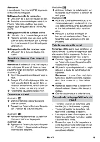 – 9 
Remarque 
L'eau chaude (maximum 50° C) augmente 
l'efficacité du nettoyage. 
 Utilisation de la buse de lavage de sol. 
 Travailler sans semelle pour sols durs. 
Pour le nettoyage, n'utiliser que le dé-tergent 
pour moquettes RM 519 de KÄR-CHER. 
 Utilisation de la buse de lavage de sol. 
 Placer la semelle pour sols durs sur la 
buse de sols à extraction par pulvérisa-tion. 
Les brosses doivent être dirigées 
vers l'arrière 
 Utilisation de la buse de lavage ma-nuelle. 
Remarque : Le réservoir d'eau fraîche peut 
être retiré pour être rempli d'eau ou bien 
peut être rempli directement sur l'appareil. 
Illustration 
 Ouvrir le couvercle du réservoir vers le 
haut. 
 Remplir 100 - 200 ml (les quantités va-rient 
selon le degré de saleté) dans le 
réservoir d'eau fraîche, remplir avec de 
l'eau du robinet, ne pas trop remplir. 
 Refermer le couvercle du réservoir. 
Illustration 
 Brancher la fiche secteur dans une 
prise de courant. 
 Appuyer sur l'interrupteur pour l'aspira-tion 
(Position 1), la turbine tourne. 
Illustration 
 Fermer complètement les coulisseaux 
d'air secondaire sur la poignée. 
Illustration 
 Appuyer sur l'interrupteur pour l'aspira-tion 
(Position 1), la pompe de nettoyage 
intermédiaire est prête. 
Illustration 
 Actionner le levier de pulvérisation sur 
la poignée pour vaporiser la solution de 
nettoyage. 
Illustration 
 Pour une pulvérisation continue, le le-vier 
de pulvérisation peut être fixé, pour 
cela actionner le levier de pulvérisation 
et tirer la touche de fixation vers l'ar-rière. 
 Parcourir la surface à nettoyer en 
bandes qui se chevauchent. Tirer ce 
faisant la buse vers l'arrière (ne pas 
pousser). 
Remarque : Dès que la cuve est pleine, un 
flotteur obture l'ouverture d'aspiration et la 
vitesse de rotation augmente. Arrêter im-médiatement 
l’appareil et vider la cuve. 
 Eteindre l'appareil, pour cela appuyer 
sur l'interrupteur pour l'aspiration et la 
vaporisation (position 0). 
 Séparer le tuyau de pulvérisation - aspi-ration 
et le tuyau de pulvérisation de 
l'appareil. 
Remarque : Le reste d'eau peut éven-tuellement 
couler en dehors, le placer 
donc dans la douche ou dans la bai-gnoire. 
 Retirer les accessoires et le réservoir 
d'eau fraîche et déverrouiller le capot 
moteur. 
 Ôter le capot moteur et vider la cuve. 
– Travailler toujours de la lumière vers 
l'ombre (de la fenêtre vers la porte). 
– Toujours travailler de la surface net-toyée 
vers la surface à nettoyer. 
– La moquette avec chanvre peut se ré-tracter 
avec le travail humide et laisser 
s'écouler de la teinte. 
– Brosser les tapis à poils longs dans le 
sens du poil après le nettoyage en état 
humide (par ex. avec un balai-brosse 
ou un balai à tapis). 
Nettoyage humide de moquettes 
Nettoyage mouillé de surfaces dures 
Nettoyage humide des rembourrages 
Remettre le réservoir d'eau propre à 
niveau 
Commencer le travail 
Vider la cuve durant le travail 
Conseils de nettoyage/Méthode de 
travail 
FR 23 
 
