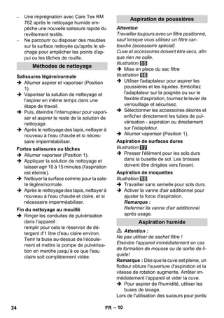 – 10 
– Une imprégnation avec Care Tex RM 
762 après le nettoyage humide em-pêche 
une nouvelle salissure rapide du 
revêtement textile. 
– Ne parcourir ou disposer des meubles 
sur la surface nettoyée qu'après le sé-chage 
pour empêcher les points d'ap-pui 
ou les tâches de rouille. 
 Allumer aspirer et vaporiser (Position 
1). 
 Vaporiser la solution de nettoyage et 
l'aspirer en même temps dans une 
étape de travail. 
 Puis, éteindre l'interrupteur pour vapori-ser 
et aspirer le reste de la solution de 
nettoyage. 
 Après le nettoyage des tapis, nettoyer à 
nouveau à l'eau chaude et si néces-saire 
imperméabiliser. 
 Allumer vaporiser (Position 1). 
 Appliquer la solution de nettoyage et 
laisser agir 10 à 15 minutes (l'aspiration 
est éteinte). 
 Nettoyer la surface comme pour la sale-té 
légère/normale. 
 Après le nettoyage des tapis, nettoyer à 
nouveau à l'eau chaude et claire, et si 
nécessaire imperméabiliser. 
 Rinçer les conduites de pulvérisation 
dans l’appareil : 
remplir pour cela le réservoir de dé-tergent 
d'1 litre d'eau claire environ. 
Tenir la buse au-dessus de l’écoule-ment 
et mettre la pompe de pulvérisa-tion 
en marche jusqu’à ce que l'eau 
claire soit complètement vidée. 
Attention 
Travailler toujours avec un filtre positionné, 
sauf lorsque vous utilisez un filtre car-touche 
(accessoire spécial) 
Cuve et accessoires doivent être secs, afin 
que rien ne colle. 
Illustration 
 Mise en place du sac filtre 
Illustration 
 Utiliser l'adaptateur pour aspirer les 
poussières et les liquides. Emboîtez 
l'adaptateur sur la poignée ou sur le 
flexible d'aspiration, tournez le levier de 
verrouillage et sécurisez. 
 Sélectionner les accessoires désirés et 
enficher directement les tubes de pul-vérisation 
- aspiration ou directement 
sur l'adaptateur. 
 Allumer vaporiser (Position 1). 
Illustration 
 Presser l'élément pour les sols durs 
dans la busette de sol. Les brosses 
doivent être dirigées vers l'avant. 
Illustration 
 Travailler sans semelle pour sols durs. 
 Activer la vanne d'air additionnel pour 
ajuster la force d'aspiration. 
Remarque : 
Refermer lla vanne d'air additionnel 
après usage. 
 Attention : 
Ne pas utiliser de sachet filtre ! 
Eteindre l'appareil immédiatement en cas 
de formation de mousse ou de sortie de li-quide! 
Remarque : Dès que la cuve est pleine, un 
flotteur obture l'ouverture d'aspiration et la 
vitesse de rotation augmente. Arrêter im-médiatement 
l’appareil et vider la cuve. 
 Pour aspirer de l'humidité, utiliser les 
buses de lavage. 
Lors de l'utilisation des suceurs pour joints: 
Méthodes de nettoyage 
Salissures légère/normale 
Fortes salissures ou tâches 
Fin du nettoyage au mouillé 
Aspiration de poussières 
Aspiration de surfaces dures 
Aspiration de moquettes 
Aspiration humide 
24 FR 
 