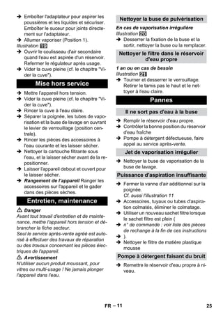 – 11 
 Emboîter l'adaptateur pour aspirer les 
poussières et les liquides et sécuriser. 
Emboîter le suceur pour joints directe-ment 
sur l'adaptateur. 
 Allumer vaporiser (Position 1). 
Illustration 
 Ouvrir le coulisseau d'air secondaire 
quand l'eau est aspirée d'un réservoir. 
Refermer le régulateur après usage. 
 Vider la cuve pleine (cf. le chapitre Vi-der 
la cuve). 
 Mettre l’appareil hors tension. 
 Vider la cuve pleine (cf. le chapitre Vi-der 
la cuve). 
 Rincer la cuve à l'eau claire. 
 Séparer la poignée, les tubes de vapo-risation 
et la buse de lavage en ouvrant 
le levier de verrouillage (position cen-trale). 
 Rincer les pièces des accessoires à 
l'eau courante et les laisser sécher. 
 Nettoyer la cartouche filtrante sous 
l'eau, et la laisser sécher avant de la re-positionner. 
 Laisser l'appareil debout et ouvert pour 
le laisser sécher. 
 Rangement de l’appareil Ranger les 
accessoires sur l'appareil et le gader 
dans des pièces sèches. 
 Danger 
Avant tout travail d'entretien et de mainte-nance, 
mettre l'appareil hors tension et dé-brancher 
la fiche secteur. 
Seul le service après-vente agréé est auto-risé 
à effectuer des travaux de réparation 
ou des travaux concernant les pièces élec-triques 
de l'appareil. 
 Avertissement 
N'utiliser aucun produit moussant, pour 
vitres ou multi-usage ! Ne jamais plonger 
l'appareil dans l'eau. 
En cas de vaporisation irrégulière 
Illustration 
 Desserrer la fixation de la buse et la 
sortir, nettoyer la buse ou la remplacer. 
1 an ou en cas de besoin 
Illustration 
 Tourner et desserrer le verrouillage. 
Retirer le tamis pas le haut et le net-toyer 
à l'eau claire. 
 Remplir le réservoir d'eau propre. 
 Contrôler la bonne position du réservoir 
d'eau fraîche 
 Pompe à détergent défectueuse, faire 
appel au service après-vente. 
 Nettoyer la buse de vaporisation de la 
buse de lavage. 
 Fermer la vanne d'air additionnel sur la 
poignée. 
Cf. aussi l'illustration 11 
 Accessoires, tuyaux ou tubes d'aspira-tion 
colmatés, éliminer le colmatage. 
 Utiliser un nouveau sachet filtre lorsque 
le sachet filtre est plein ( 
 n° de commande : voir liste des pièces 
de rechange à la fin de ces instructions 
 ). 
 Nettoyer le filtre de matière plastique 
mousse 
 Remettre le réservoir d'eau propre à ni-veau. 
Mise hors service 
Entretien, maintenance 
Nettoyer la buse de pulvérisation 
Nettoyer le filtre dans le réservoir 
d'eau propre 
Pannes 
Il ne sort pas d'eau à la buse 
Jet de vaporisation irrégulier 
Puissance d'aspiration insuffisante 
Pompe à détergent faisant du bruit 
FR 25 
 