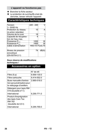 – 12 
L'appareil ne fonctionne pas 
 Brancher la fiche secteur. 
 La protection de surchauffe s'est dé-clenchée, 
laisser refroidir l'appareil. 
Caractéristiques techniques 
Tension 
1~ 50/60 Hz 
220 - 240 V 
Protection du réseau 
(à action retardée) 
10 A 
Volume de la cuve 18 l 
Capacité de récupéra-tion 
de l'eau max. 
Sous réserve de modifications 
techniques ! 
4 l 
Puissance Pnom 1200 W 
Puissance Pmax 1400 W 
Câble d’alimentation H05-VV-F2x0,75 
Niveau de pression 
acoustique 
(EN 60704-2-1) 
74 dB(A) 
Accessoires en option 
N° de réf. 
Filtre (5 p) 6.959-130.0 
Filtre-cartouche 6.414-552.0 
Buse manuelle d'extrac-tion 
par pulvérisation pour 
le nettoyage d'oreillers. 
2.885-018.0 
Détergent pour tapis RM 
519 (bouteille d'1 l) 
International 6.295-771.0 
Produit d'imprégnation 
des tapis Care Tex 
RM 762 
(bouteille de 0,5 l) 
International 6.295-769.0 
26 FR 
 