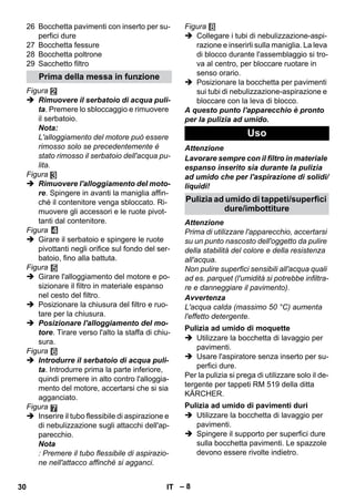 – 8 
26 Bocchetta pavimenti con inserto per su-perfici 
dure 
27 Bocchetta fessure 
28 Bocchetta poltrone 
29 Sacchetto filtro 
Figura 
 Rimuovere il serbatoio di acqua puli-ta. 
Premere lo sbloccaggio e rimuovere 
il serbatoio. 
Nota: 
L'alloggiamento del motore può essere 
rimosso solo se precedentemente è 
stato rimosso il serbatoio dell'acqua pu-lita. 
Figura 
 Rimuovere l'alloggiamento del moto-re. 
Spingere in avanti la maniglia affin-ché 
il contenitore venga sbloccato. Ri-muovere 
gli accessori e le ruote pivot-tanti 
dal contenitore. 
Figura 
 Girare il serbatoio e spingere le ruote 
pivottanti negli orifice sul fondo del ser-batoio, 
fino alla battuta. 
Figura 
 Girare l'alloggiamento del motore e po-sizionare 
il filtro in materiale espanso 
nel cesto del filtro. 
 Posizionare la chiusura del filtro e ruo-tare 
per la chiusura. 
 Posizionare l'alloggiamento del mo-tore. 
Tirare verso l'alto la staffa di chiu-sura. 
Figura 
 Introdurre il serbatoio di acqua puli-ta. 
Introdurre prima la parte inferiore, 
quindi premere in alto contro l'alloggia-mento 
del motore, accertarsi che si sia 
agganciato. 
Figura 
 Inserire il tubo flessibile di aspirazione e 
di nebulizzazione sugli attacchi dell'ap-parecchio. 
Nota 
: Premere il tubo flessibile di aspirazio-ne 
nell'attacco affinché si agganci. 
Figura 
 Collegare i tubi di nebulizzazione-aspi-razione 
e inserirli sulla maniglia. La leva 
di blocco durante l'assemblaggio si tro-va 
al centro, per bloccare ruotare in 
senso orario. 
 Posizionare la bocchetta per pavimenti 
sui tubi di nebulizzazione-aspirazione e 
bloccare con la leva di blocco. 
A questo punto l'apparecchio è pronto 
per la pulizia ad umido. 
Attenzione 
Lavorare sempre con il filtro in materiale 
espanso inserito sia durante la pulizia 
ad umido che per l'aspirazione di solidi/ 
liquidi! 
Attenzione 
Prima di utilizzare l'apparecchio, accertarsi 
su un punto nascosto dell'oggetto da pulire 
della stabilità del colore e della resistenza 
all'acqua. 
Non pulire superfici sensibili all'acqua quali 
ad es. parquet (l'umidità si potrebbe infiltra-re 
e danneggiare il pavimento). 
Avvertenza 
L'acqua calda (massimo 50 °C) aumenta 
l'effetto detergente. 
 Utilizzare la bocchetta di lavaggio per 
pavimenti. 
 Usare l'aspiratore senza inserto per su-perfici 
dure. 
Per la pulizia si prega di utilizzare solo il de-tergente 
per tappeti RM 519 della ditta 
KÄRCHER. 
 Utilizzare la bocchetta di lavaggio per 
pavimenti. 
 Spingere il supporto per superfici dure 
sulla bocchetta pavimenti. Le spazzole 
devono essere rivolte indietro. 
Prima della messa in funzione 
Uso 
Pulizia ad umido di tappeti/superfici 
dure/imbottiture 
Pulizia ad umido di moquette 
Pulizia ad umido di pavimenti duri 
30 IT 
 