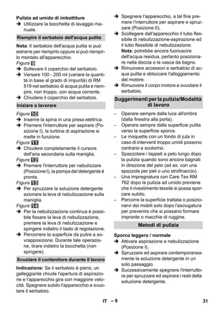 – 9 
 Utilizzare la bocchetta di lavaggio ma-nuale. 
Nota: Il serbatoio dell'acqua pulita si può 
estrarre per riempirlo oppure si può riempir-lo 
montato all'apparecchio. 
Figura 
 Sollevare il coperchio del serbatoio. 
 Versare 100 - 200 ml (variare la quanti-tà 
in base al grado di impurità) di RM 
519 nel serbatoio di acqua pulita e riem-pire, 
non troppo, con acqua corrente. 
 Chiudere il coperchio del serbatoio. 
Figura 
 Inserire la spina in una presa elettrica. 
 Premere l'interruttore per aspirare (Po-sizione 
I), la turbina di aspirazione si 
mette in funzione. 
Figura 
 Chiudere completamente il cursore 
dell'aria secondaria sulla maniglia. 
Figura 
 Premere l'interruttore per nebulizzare 
(Posizione I), la pompa del detergente è 
pronta. 
Figura 
 Per spruzzare la soluzione detergente 
azionare la leva di nebulizzazione sulla 
maniglia. 
Figura 
 Per la nebulizzazione continua è possi-bile 
fissare la leva di nebulizzazione, 
premere la leva di nebulizzazione e 
spingere indietro il tasto di regolazione. 
 Percorrere la superficie da pulire a so-vrapposizione. 
Durante tale operazio-ne, 
tirare indietro la bocchetta (non 
spingere). 
Indicazione: Se il serbatoio è pieno, un 
galleggiante chiude l'apertura di aspirazio-ne 
e l'apparecchio gira con maggiore velo-cità. 
Spegnere subito l'apparecchio e svuo-tare 
il serbatoio. 
 Spegnere l'apparecchio, a tal fine pre-mere 
l'interruttore per aspirare e spruz-zare 
(Posizione 0). 
 Scollegare dall'apparecchio il tubo fles-sibile 
di nebulizzazione-aspirazione ed 
il tubo flessibile di nebulizzazione. 
Nota: potrebbe ancora fuoriuscire 
dell'acqua residua, pertanto posiziona-re 
nella doccia o la vasca da bagno. 
 Rimuovere accessori e serbatoio di ac-qua 
pulita e sbloccare l'alloggiamento 
del motore. 
 Rimuovere il corpo motore e svuotare il 
serbatoio. 
– Operare sempre dalla luce all'ombra 
(dalla finestra alla porta). 
– Operare sempre dalla superficie pulita 
verso la superficie sporca. 
– Le moquette con un fondo di juta in 
caso di interventi troppo umidi possono 
contrarsi e scolorirsi. 
– Spazzolare i tappeti a pelo lungo dopo 
la pulizia quando sono ancora bagnati 
in direzione del pelo (ad es. con una 
spazzola per peli o uno strofinaccio). 
– Una impregnatura con Care Tex RM 
762 dopo la pulizia ad umido previene 
che il rivestimento tessile si possa spor-care 
subito. 
– Percorre la superficie trattata o posizio-narvi 
dei mobili solo dopo l'asciugatura 
per prevenire che si possano formare 
impronte o macchie di ruggine. 
 Attivare aspirazione e nebulizzazione 
(Posizione I). 
 Spruzzare ed aspirare contemporanea-mente 
la soluzione detergente in un 
solo passaggio. 
 Successivamente spegnere l'interrutto-re 
per spruzzare ed aspirare i resti della 
soluzione detergente. 
Pulizia ad umido di imbottiture 
Riempire il serbatoio dell'acqua pulita 
Iniziare a lavorare 
Svuotare il contenitore durante il lavoro 
Suggerimenti per la pulizia/Modalità 
di lavoro 
Metodi di pulizia 
Sporco leggero / normale 
IT 31 
 