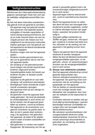 – 6 
Behalve aan de in deze gebruiksaanwijzing 
gegeven aanwijzingen moet men zich aan 
de wettelijke veiligheidsvoorschriften hou-den. 
Bij niet met deze instructies overeenkom-stig 
gebruik komt de garantie te vervallen. 
– Dit apparaat mag niet gebruikt worden 
door personen met beperkte fysieke, 
zintuiglijke of mentale capaciteiten of 
met te weinig ervaring en/of kennis, ten-zij 
ze onder toezicht staan van een be-voegde 
persoon die instaat voor hun 
veiligheid of van die persoon instructies 
hebben gekregen over het gebruik van 
het apparaat en de daaruit resulterende 
gevaren begrijpen. 
– Kinderen mogen niet met het apparaat 
spelen. 
– Kinderen moeten gecontroleerd wor-den 
om te garanderen dat ze niet met 
het apparaat spelen. 
– De reiniging en het gebruikersonder-houd 
moegen niet zonder toezicht door 
kinderen uitgevoerd worden. 
– Verpakkingsfolie buiten het bereik van 
kinderen houden, er bestaat verstik-kingsgevaar! 
– Apparaat na elk gebruik en voor elke 
reiniging / elk onderhoud uitschakelen. 
– Brandgevaar! Geen brandende of glim-mende 
voorwerpen opzuigen. 
– Het apparaat moet op een stevige on-dergrond 
staan. 
– De gebruiker moet het apparaat doel-matig 
gebruiken. Hij moet de plaatselij-ke 
omstandigheden in acht nemen en 
bij het werken met dit apparaat goed 
letten op anderen, vooral op kinderen. 
– Het apparaat en de accessoires voor 
gebruik controleren op goede staat. In-dien 
zij niet in goede staat verkeren, 
mag u de apparatuur niet gebruiken. 
– Het apparaat, de kabel of de stekker 
nooit in water of andere vloeistoffen on-derdompelen. 
– Niet gebruiken in ruimtes met ontplof-fingsgevaar. 
Bij toepassing van het ap-paraat 
in gevaarlijk gebied moet u de 
overeenkomstige veiligheidsvoorschrif-ten 
in acht nemen. 
– Apparaat tegen externe weersinvloe-den, 
vocht en warmtebronnen bescher-men. 
– Mocht het apparaat komen te vallen, 
dan dient het door een bevoegde klan-tendienst 
te worden nagekeken, omdat 
er interne storingen kunnen zijn opge-treden, 
waardoor het product minder 
veilig is. 
– Zuig geen giftige substanties op. 
– Stoffen als gips, cement etc. niet opzui-gen, 
omdat ze in contact met water kun-nen 
uitharden en de werking van het 
apparaat in het geding kunnen bren-gen. 
– Tijdens het gebruik dient het apparaat 
loodrecht te worden neergezet. 
– Alleen de door de fabrikant aanbevolen 
reinigingsmiddelen gebruiken, en de 
gebruiks-, afvoer- en waarschuwingsin-structies 
van de reinigingsmiddelfabri-kant 
in acht nemen. 
 Gevaar voor elektrische schokken 
– Sluit het apparaat uitsluitend op correct 
geaarde stopcontacten aan. 
– Gebruik uitsluitend wisselstroom voor 
het apparaat. De spanning moet over-eenkomen 
met de vermelding op het 
typeplaatje van het apparaat. 
– Pak de stekker en wandcontactdoos 
nooit met vochtige handen beet. 
– Netstekker niet verwijderen door hem 
aan de netkabel uit het stopcontact te 
trekken. 
– Controleer netsnoer en stekker vóór ge-bruik 
altijd op beschadigingen. Laat een 
beschadigd netsnoer onmiddellijk ver-vangen 
door een bevoegde klanten-dienst-/ 
elektromonteur. 
– We adviseren wandcontactdozen met 
voorgeschakelde lekstroom-veilig-heidsschakelaar 
(maximaal 30 mA no-minale 
activerings-stroomsterkte) te 
gebruiken, ter vermijding van elektri-sche 
ongelukken. 
Veiligheidsinstructies 
36 NL 
 