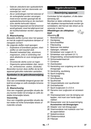 – 7 
– Gebruik uitsluitend een spatwaterdicht 
verlengsnoer met een doorsnede van 
minimaal 3x1 mm². 
– Als er verbindingen met het netsnoer of 
de verlengkabel worden vervangen, 
moet ervoor worden gezorgd dat de 
spatwaterbescherming en de mechani-sche 
sterkte behouden blijven. 
– Voordat het apparaat van het stroomnet 
wordt gehaald, moet het altijd eerst met 
de hoofdschakelaar worden uitgescha-keld. 
 Waarschuwing 
Bepaalde stoffen kunnen door het opwaai-en 
met de zuiglucht explosieve dampen of 
mengsels vormen! 
De volgende stoffen nooit opzuigen: 
– Explosieve of brandbare gassen, vloei-stoffen 
en stof (reactief stof) 
– Reactief metaalstof (bijv. aluminium, 
magnesium, zink) in verbinding met 
sterk alkalische en zure reinigingsmid-delen 
– Onverdunde sterke zuren en logen 
– Organische oplosmiddelen (bijv. benzi-ne, 
verfverdunner, aceton, stookolie). 
Bovendien kunnen deze stoffen de bij het 
apparaat gebruikte materialen aantasten. 
 Gevaar 
Voor een onmiddellijk dreigend gevaar dat 
leidt tot ernstige en zelfs dodelijke lichame-lijke 
letsels. 
 Waarschuwing 
Voor een mogelijks gevaarlijke situatie die 
zou kunnen leiden tot ernstige en zelfs do-delijke 
lichamelijke letsels. 
Voorzichtig 
Voor een mogelijks gevaarlijke situatie die 
kan leiden tot lichte lichamelijke letsels of 
materiële schade. 
Controleer bij het uitpakken, of alle delen 
aanwezig zijn. 
Mochten er delen ontbreken of mocht bij 
het uitpakken transportschade worden ge-constateerd, 
stel hiervan dan direct uw le-verancier 
in kennis. 
Afbeeldingen zie uitklapbaar 
blad! 
Afbeelding 
1 Motorbehuizing 
2 Handgreep 
3 Schuimstoffilter 
4 Filtersluiting 
5 Netsnoer met stekker 
6 Opbergen, netkabel 
7 Schakelaar voor zuigen (0 / I) 
8 Schakelaar voor sproeien (0 / I) 
9 Ontgrendeling, schoonwaterreservoir 
10 Schoonwaterreservoir 
11 Container 
12 Zwenkwielen 
13 Aansluiting voor zuigslang van de nat-/ 
droogzuiger 
14 Aansluiting, spuitslang 
15 Spuit-/zuigslang 
16 Handgreep 
17 Schuifopening 
18 Spuithendel 
19 Vergrendeltoets voor spuithendel 
20 Grendelhendel 
21 Spuit-/zuigbuizen 2 x 0,5 m 
22 Opname voor zuigbuizen en accessoi-res 
23 Vloerwassproeier voor de reiniging van 
tapijten, met inzet voor harde opper-vlakken 
24 Wassproeier voor de kussenreiniging 
Accessoires nat-/droogzuigen 
25 Adapter voor nat-/droogzuigen 
26 Vloermondstuk met inzetstuk voor har-de 
oppervlakken 
27 Spleetmondstuk 
28 Polstermondstuk 
29 Filterzak 
Symbolen in de gebruiksaanwijzing 
Ingebruikneming 
Beschrijving apparaat 
NL 37 
 
