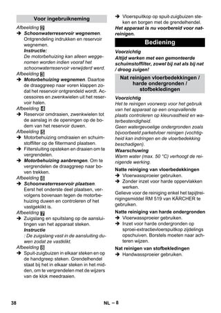 – 8 
Afbeelding 
 Schoonwaterreservoir wegnemen. 
Ontgrendeling indrukken en reservoir 
wegnemen. 
Instructie: 
De motorbehuizing kan alleen wegge-nomen 
worden indien vooraf het 
schoonwaterreservoir verwijderd werd. 
Afbeelding 
 Motorbehuizing wegnemen. Daartoe 
de draaggreep naar voren klappen zo-dat 
het reservoir ontgrendeld wordt. Ac-cessoires 
en zwenkwielen uit het reser-voir 
halen. 
Afbeelding 
 Reservoir omdraaien, zwenkwielen tot 
de aanslag in de openingen op de bo-dem 
van het reservoir duwen. 
Afbeelding 
 Motorbehuizing omdraaien en schuim-stoffilter 
op de filtermand plaatsen. 
 Filtersluiting opsteken en draaien om te 
vergrendelen. 
 Motorbehuizing aanbrengen. Om te 
vergrendelen de draaggreep naar bo-ven 
trekken. 
Afbeelding 
 Schoonwaterreservoir plaatsen. 
Eerst het onderste deel plaatsen, ver-volgens 
bovenaan tegen de motorbe-huizing 
duwen en controleren of het 
vastgeklikt is. 
Afbeelding 
 Zuigslang en spuitslang op de aanslui-tingen 
van het apparaat steken. 
Instructie 
: De zuigslang vast in de aansluiting du-wen 
zodat ze vastklikt. 
Afbeelding 
 Spuit-zuigbuizen in elkaar steken en op 
de handgreep steken. Grendelhendel 
staat bij het in elkaar steken in het mid-den, 
om te vergrendelen met de wijzers 
van de klok meedraaien. 
 Vloerspuitkop op spuit-zuigbuizen ste-ken 
en borgen met de grendelhendel. 
Het apparaat is nu voorbereid voor nat-reinigen. 
Voorzichtig 
Altijd werken met een gemonteerde 
schuimstoffilter, zowel bij nat als bij nat 
/ droog zuigen! 
Voorzichtig 
Het te reinigen voorwerp voor het gebruik 
van het apparaat op een onopvallende 
plaats controleren op kleurvastheid en wa-terbestendigheid. 
Geen watergevoelige ondergronden zoals 
bijvoorbeeld parketvloer reinigen (vochtig-heid 
kan indringen en de vloerbedekking 
beschadigen). 
Waarschuwing 
Warm water (max. 50 °C) verhoogt de rei-nigende 
werking. 
 Vloerwassproeier gebruiken. 
 Zonder inzet voor harde oppervlakken 
werken. 
Gelieve voor de reiniging enkel het tapijtrei-nigingsmiddel 
RM 519 van KÄRCHER te 
gebruiken. 
 Vloerwassproeier gebruiken. 
 Inzet voor harde ondergronden op 
sproei-extractievloerspuitkop zijdelings 
opschuiven. Borstels moeten naar ach-teren 
wijzen. 
 Handwassproeier gebruiken. 
Voor ingebruikneming 
Bediening 
Nat reinigen vloerbedekkingen / 
harde ondergronden / 
stofbekledingen 
Natte reiniging van vloerbedekkingen 
Natte reiniging van harde ondergronden 
Nat reinigen van stofbekledingen 
38 NL 
 