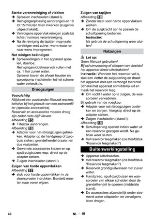– 10 
 Sproeien inschakelen (stand I). 
 Reinigingsoplossing aanbrengen en 10 
tot 15 minuten laten inwerken (zuigen is 
uitgeschakeld). 
 Vervolgens oppervlak reinigen zoals bij 
lichte / normale verontreiniging. 
 Na de reiniging de tapijten nogmaals 
nareinigen met zuiver, warm water en 
naar wens impregneren. 
 Sproeileidingen in het apparaat spoe-len, 
daartoe: 
Reinigingsmiddelreservoir vullen met 
ca. 1 liter zuiver water. 
Sproeier boven de afvoer houden en 
sproeipomp inschakelen tot het schone 
water verbruikt is. 
Voorzichtig 
Altijd met een voorhanden filterzak werken, 
behalve bij het gebruik van een patronenfil-ter 
(speciale accessoires). 
Reservoir en accessoires moeten droog 
zijn zodat niets blijft kleven. 
Afbeelding 
 Filterzak aanbrengen. 
Afbeelding 
 Adapter voor nat-/droogzuigen gebrui-ken. 
Adapter op de handgreep of zuig-buis 
steken, grendelhendel draaien en 
dus vastzetten. 
 Gewenste accessoires kiezen en op 
spuit-zuigbuizen resp. direct op de 
adapter steken. 
 Zuigen inschakelen (stand I). 
Afbeelding 
 stuk voor harde oppervlakken in de 
vloersproeier indrukken. Borsteld moe-ten 
naar voren wijzen. 
Afbeelding 
 Zonder inzet voor harde oppervlakken 
werken. 
 Om de zuigkracht aan te passen de 
schuifopening bedienen. 
Instructie: 
Na gebruik de schuifopening weer slui-ten! 
 Let op: 
Geen filterzak gebruiken! 
Bij schuimvorming of uitlopen van vloeistof 
het apparaat direct uitschakelen! 
Instructie: Wanneer het reservoir vol is, 
sluit een vlotter de zuigopening en draait 
het apparaat met een verhoogd toerental. 
Schakel het apparaat onmiddellijk uit en 
maak het reservoir leeg. 
 Om vocht / water op te zuigen, de was-sproeier 
verwijderen. 
Bij gebruik van de voegkop: 
 Adapter voor nat-/droogzuigen opste-ken 
en borgen. Voegkop direct op de 
adapter steken. 
 Zuigen inschakelen (stand I). 
Afbeelding 
 Schuifopening openen indien water uit 
een reservoir gezogen wordt. Na ge-bruik 
weer sluiten. 
 Vol reservoir leegmaken (zie hoofdstuk 
Reservoir leegmaken) 
 Apparaat uitschakelen. 
 Vol reservoir leegmaken (zie hoofdstuk 
Reservoir leegmaken) 
 Reservoir grondig uitwassen met zuiver 
water. 
 Handgreep, spuit-zuigbuizen en was-sproeier 
van elkaar scheiden door de 
grendelhendel te openen (middelste 
stand). 
 De accessoires afzonderlijk onder stro-mend 
water uitspoelen en vervolgens 
laten drogen. 
Sterke verontreiniging of vlekken 
Nat reinigen beëindigen 
Droogzuigen 
Zuigen van harde oppervlakken 
Zuigen van tapijten 
Natzuigen 
Buitenwerkingstelling 
40 NL 
 