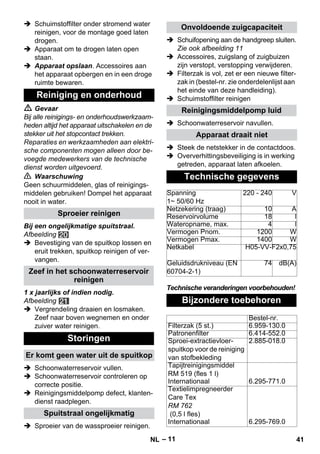 – 11 
 Schuimstoffilter onder stromend water 
reinigen, voor de montage goed laten 
drogen. 
 Apparaat om te drogen laten open 
staan. 
 Apparaat opslaan. Accessoires aan 
het apparaat opbergen en in een droge 
ruimte bewaren. 
 Gevaar 
Bij alle reinigings- en onderhoudswerkzaam-heden 
altijd het apparaat uitschakelen en de 
stekker uit het stopcontact trekken. 
Reparaties en werkzaamheden aan elektri-sche 
componenten mogen alleen door be-voegde 
medewerkers van de technische 
dienst worden uitgevoerd. 
 Waarschuwing 
Geen schuurmiddelen, glas of reinigings-middelen 
gebruiken! Dompel het apparaat 
nooit in water. 
Bij een ongelijkmatige spuitstraal. 
Afbeelding 
 Bevestiging van de spuitkop lossen en 
eruit trekken, spuitkop reinigen of ver-vangen. 
1 x jaarlijks of indien nodig. 
Afbeelding 
 Vergrendeling draaien en losmaken. 
Zeef naar boven wegnemen en onder 
zuiver water reinigen. 
 Schoonwaterreservoir vullen. 
 Schoonwaterreservoir controleren op 
correcte positie. 
 Reinigingsmiddelpomp defect, klanten-dienst 
raadplegen. 
 Sproeier van de wassproeier reinigen. 
 Schuifopening aan de handgreep sluiten. 
Zie ook afbeelding 11 
 Accessoires, zuigslang of zuigbuizen 
zijn verstopt, verstopping verwijderen. 
 Filterzak is vol, zet er een nieuwe filter-zak 
in (bestel-nr. zie onderdelenlijst aan 
het einde van deze handleiding). 
 Schuimstoffilter reinigen 
 Schoonwaterreservoir navullen. 
 Steek de netstekker in de contactdoos. 
 Oververhittingsbeveiliging is in werking 
getreden, apparaat laten afkoelen. 
Technische veranderingen voorbehouden! 
Reiniging en onderhoud 
Sproeier reinigen 
Zeef in het schoonwaterreservoir 
reinigen 
Storingen 
Er komt geen water uit de spuitkop 
Spuitstraal ongelijkmatig 
Onvoldoende zuigcapaciteit 
Reinigingsmiddelpomp luid 
Apparaat draait niet 
Technische gegevens 
Spanning 
1~ 50/60 Hz 
220 - 240 V 
Netzekering (traag) 10 A 
Reservoirvolume 18 l 
Wateropname, max. 4 l 
Vermogen Pnom. 1200 W 
Vermogen Pmax. 1400 W 
Netkabel H05-VV-F2x0,75 
Geluidsdrukniveau (EN 
74 dB(A) 
60704-2-1) 
Bijzondere toebehoren 
Bestel-nr. 
Filterzak (5 st.) 6.959-130.0 
Patronenfilter 6.414-552.0 
Sproei-extractievloer-spuitkop 
voor de reiniging 
van stofbekleding 
2.885-018.0 
Tapijtreinigingsmiddel 
RM 519 (fles 1 l) 
Internationaal 6.295-771.0 
Textielimpregneerder 
Care Tex 
RM 762 
(0,5 l fles) 
Internationaal 6.295-769.0 
NL 41 
 
