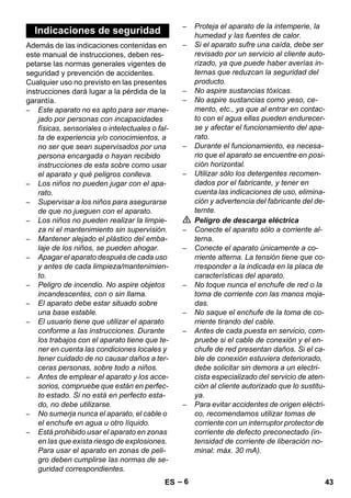 – 6 
Además de las indicaciones contenidas en 
este manual de instrucciones, deben res-petarse 
las normas generales vigentes de 
seguridad y prevención de accidentes. 
Cualquier uso no previsto en las presentes 
instrucciones dará lugar a la pérdida de la 
garantía. 
– Este aparato no es apto para ser mane-jado 
por personas con incapacidades 
físicas, sensoriales o intelectuales o fal-ta 
de experiencia y/o conocimientos, a 
no ser que sean supervisados por una 
persona encargada o hayan recibido 
instrucciones de esta sobre como usar 
el aparato y qué peligros conlleva. 
– Los niños no pueden jugar con el apa-rato. 
– Supervisar a los niños para asegurarse 
de que no jueguen con el aparato. 
– Los niños no pueden realizar la limpie-za 
ni el mantenimiento sin supervisión. 
– Mantener alejado el plástico del emba-laje 
de los niños, se pueden ahogar. 
– Apagar el aparato después de cada uso 
y antes de cada limpieza/mantenimien-to. 
– Peligro de incendio. No aspire objetos 
incandescentes, con o sin llama. 
– El aparato debe estar situado sobre 
una base estable. 
– El usuario tiene que utilizar el aparato 
conforme a las instrucciones. Durante 
los trabajos con el aparato tiene que te-ner 
en cuenta las condiciones locales y 
tener cuidado de no causar daños a ter-ceras 
personas, sobre todo a niños. 
– Antes de emplear el aparato y los acce-sorios, 
compruebe que están en perfec-to 
estado. Si no está en perfecto esta-do, 
no debe utilizarse. 
– No sumerja nunca el aparato, el cable o 
el enchufe en agua u otro líquido. 
– Está prohibido usar el aparato en zonas 
en las que exista riesgo de explosiones. 
Para usar el aparato en zonas de peli-gro 
deben cumplirse las normas de se-guridad 
correspondientes. 
– Proteja el aparato de la intemperie, la 
humedad y las fuentes de calor. 
– Si el aparato sufre una caída, debe ser 
revisado por un servicio al cliente auto-rizado, 
ya que puede haber averías in-ternas 
que reduzcan la seguridad del 
producto. 
– No aspire sustancias tóxicas. 
– No aspire sustancias como yeso, ce-mento, 
etc., ya que al entrar en contac-to 
con el agua ellas pueden endurecer-se 
y afectar el funcionamiento del apa-rato. 
– Durante el funcionamiento, es necesa-rio 
que el aparato se encuentre en posi-ción 
horizontal. 
– Utilizar sólo los detergentes recomen-dados 
por el fabricante, y tener en 
cuenta las indicaciones de uso, elimina-ción 
y advertencia del fabricante del de-ternte. 
 Peligro de descarga eléctrica 
– Conecte el aparato sólo a corriente al-terna. 
– Conecte el aparato únicamente a co-rriente 
alterna. La tensión tiene que co-rresponder 
a la indicada en la placa de 
características del aparato. 
– No toque nunca el enchufe de red o la 
toma de corriente con las manos moja-das. 
– No saque el enchufe de la toma de co-rriente 
tirando del cable. 
– Antes de cada puesta en servicio, com-pruebe 
si el cable de conexión y el en-chufe 
de red presentan daños. Si el ca-ble 
de conexión estuviera deteriorado, 
debe solicitar sin demora a un electri-cista 
especializado del servicio de aten-ción 
al cliente autorizado que lo sustitu-ya. 
– Para evitar accidentes de origen eléctri-co, 
recomendamos utilizar tomas de 
corriente con un interruptor protector de 
corriente de defecto preconectado (in-tensidad 
de corriente de liberación no-minal: 
máx. 30 mA). 
Indicaciones de seguridad 
ES 43 
 