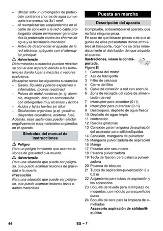 – 7 
– Utilizar sólo un prolongador de protec-ción 
contra los chorros de agua con un 
corte transversal de 3x1 mm². 
– Al reemplazar los acoplamientos en el 
cable de conexión a la red o cable pro-longador 
deben permanecer garantiza-das 
la protección contra los chorros de 
agua y la resistencia mecánica. 
– Antes de desconectar el aparato de la 
red eléctrica, apáguelo con el interrup-tor 
principal. 
 Advertencia 
Determinadas sustancias pueden mezclar-se 
con el aire aspirado debido a las turbu-lencias 
dando lugar a mezclas o vapores 
explosivos. 
No aspirar nunca las siguientes sustancias: 
– Gases, líquidos y polvos explosivos o 
inflamables, (polvos reactivos) 
– Polvos de metal reactivos (p. ej. alumi-nio, 
magnesio, zinc) en combinación 
con detergentes muy alcalinos y ácidos 
– Ácidos y lejías fuertes sin diluir 
– Disolventes orgánicos (p.ej. gasolina, 
diluyentes cromáticos, acetona, fuel). 
Además, esas sustancias pueden afectar 
negativamente a los materiales empleados 
en el aparato. 
 Peligro 
Para un peligro inminente que acarrea le-siones 
de gravedad o la muerte. 
 Advertencia 
Para una situación que puede ser peligro-sa, 
que puede acarrear lesiones de grave-dad 
o la muerte. 
Precaución 
Para una situación que puede ser peligro-sa, 
que puede acarrear lesiones leves o 
daños materiales. 
Compruebe, al desembalar el aparato, que 
no falta ninguna pieza. 
En caso de que faltaran piezas o de que al-gunas 
de ellas presentaran daños atribui-bles 
al transporte, rogamos se dirija inme-diatamente 
al distribuidor del que adquirió 
el aparato. 
Ilustraciones, véase la contra-portada. 
Figura 
1 Carcasa del motor 
2 Asa de transporte 
3 Filtro de celulosa 
4 Cierre del filtro 
5 Cable de conexión a red con enchufe 
6 Zona de recogida del cable de alimen-tación 
de red 
7 Interruptor para absorber (0 / I) 
8 Interruptor para pulverizar (0 / I) 
9 Desbloqueo, depósito de agua fresca 
10 Depósito de agua limpia 
11 contenedor 
12 Ruedas giratorias 
13 Conexión para manguera de aspiración 
del aspirador para sólidos/líquidos 
14 Conexión, manguera de pulverizar 
15 Manguera pulverizadora-de aspiración 
16 Mango 
17 Pasador aire secundario 
18 Palanca pulverizadora 
19 Tecla de fijación para palanca pulveri-zadora 
20 Palanca de bloqueo 
21 Tubos de aspiración-pulverización 2 x 
0,5 m 
22 Alojamiento para tubos de aspiración y 
los accesorios 
23 Boquilla de lavado para la limpieza de 
moquetas, con módulo para superficies 
duras 
24 Boquilla de cera para la limpieza de al-mohadas 
Accesorio aspiración de sólidos/lí-quidos 
Símbolos del manual de 
instrucciones 
Puesta en marcha 
Descripción del aparato 
44 ES 
 