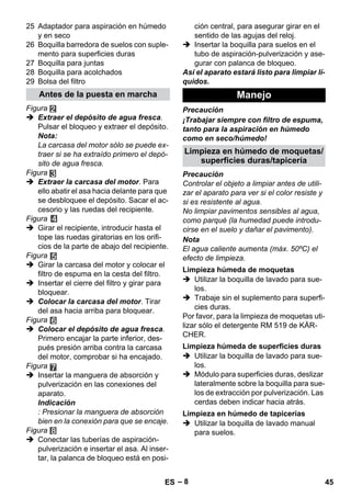 Antes de la puesta en marcha Manejo 
Limpieza en húmedo de moquetas/ 
Limpieza húmeda de moquetas 
Limpieza húmeda de superficies duras 
Limpieza en húmedo de tapicerías 
– 8 
25 Adaptador para aspiración en húmedo 
y en seco 
26 Boquilla barredora de suelos con suple-mento 
para superficies duras 
27 Boquilla para juntas 
28 Boquilla para acolchados 
29 Bolsa del filtro 
Figura 
 Extraer el depósito de agua fresca. 
Pulsar el bloqueo y extraer el depósito. 
Nota: 
La carcasa del motor sólo se puede ex-traer 
si se ha extraído primero el depó-sito 
de agua fresca. 
Figura 
 Extraer la carcasa del motor. Para 
ello abatir el asa hacia delante para que 
se desbloquee el depósito. Sacar el ac-cesorio 
y las ruedas del recipiente. 
Figura 
 Girar el recipiente, introducir hasta el 
tope las ruedas giratorias en los orifi-cios 
de la parte de abajo del recipiente. 
Figura 
 Girar la carcasa del motor y colocar el 
filtro de espuma en la cesta del filtro. 
 Insertar el cierre del filtro y girar para 
bloquear. 
 Colocar la carcasa del motor. Tirar 
del asa hacia arriba para bloquear. 
Figura 
 Colocar el depósito de agua fresca. 
Primero encajar la parte inferior, des-pués 
presión arriba contra la carcasa 
del motor, comprobar si ha encajado. 
Figura 
 Insertar la manguera de absorción y 
pulverización en las conexiones del 
aparato. 
Indicación 
: Presionar la manguera de absorción 
bien en la conexión para que se encaje. 
Figura 
 Conectar las tuberías de aspiración-pulverización 
e insertar el asa. Al inser-tar, 
la palanca de bloqueo está en posi-ción 
central, para asegurar girar en el 
sentido de las agujas del reloj. 
 Insertar la boquilla para suelos en el 
tubo de aspiración-pulverización y ase-gurar 
con palanca de bloqueo. 
Así el aparato estará listo para limpiar lí-quidos. 
Precaución 
¡Trabajar siempre con filtro de espuma, 
tanto para la aspiración en húmedo 
como en seco/húmedo! 
superficies duras/tapicería 
Precaución 
Controlar el objeto a limpiar antes de utili-zar 
el aparato para ver si el color resiste y 
si es resistente al agua. 
No limpiar pavimentos sensibles al agua, 
como parqué (la humedad puede introdu-cirse 
en el suelo y dañar el pavimento). 
Nota 
El agua caliente aumenta (máx. 50ºC) el 
efecto de limpieza. 
 Utilizar la boquilla de lavado para sue-los. 
 Trabaje sin el suplemento para superfi-cies 
duras. 
Por favor, para la limpieza de moquetas uti-lizar 
sólo el detergente RM 519 de KÄR-CHER. 
 Utilizar la boquilla de lavado para sue-los. 
 Módulo para superficies duras, deslizar 
lateralmente sobre la boquilla para sue-los 
de extracción por pulverización. Las 
cerdas deben indicar hacia atrás. 
 Utilizar la boquilla de lavado manual 
para suelos. 
ES 45 
 