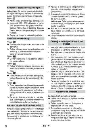 – 9 
Indicación: Se puede extraer el depósito 
de agua fresca para llenarlo o también se 
puede llenar directamente en el aparato. 
Figura 
 Abatir hacia arriba la tapa del depósito. 
 Introducir 100 - 200 ml (Variar la canti-dad 
dependiendo del grado de sucie-dad) 
de RM 519 en el depósito de agua 
fresca, llenar con agua del grifo sin que 
rebose. 
 Cerrar de nuevo la tapa del depósito. 
Figura 
 Enchufar la clavija de red a una toma de 
corriente. 
 Pulsar el interruptor para absorber (po-sición 
I), la turbina de absorción se 
pone en funcionamiento. 
Figura 
 Cerrar totalmente el pasador de aire se-cundario 
del asa. 
Figura 
 Pulsar el interruptor para pulverizar (po-sición 
I), la bomba de detergente estará 
lista. 
Figura 
 Para pulverizar solución de detergente, 
activar la palanca de pulverización del 
asa. 
Figura 
 Para una pulverización continua puede 
fijarse la palanca de pulverización, para 
ello accionar la palanca de pulveriza-ción 
y estirar hacia atrás la tecla de fija-ción. 
 Pasar por la zona a limpiar en tramos 
que se solapen. Al hacerlo no tire de la 
boquilla hacia atrás (no deslizar). 
Nota: Si el recipiente está lleno, un flotador 
cierra el orificio de aspiración y el aparato 
gira a un mayor número de revoluciones. 
Desconecte el aparato de inmediato y va-cíe 
el recipiente. 
 Apagar el aparato, para ello pulsar el in-terruptor 
para absorber y pulverizar 
(posición 0). 
 Separar del aparato la manguera de as-piración- 
pulverización y la manguera 
de pulverización. 
Indicación: Dejar gotear el agua resi-dual 
que haya, colocar para ello en la 
ducha o bañera. 
 Extraer el accesorio y el depósito de 
agua fresca y desbloquear la carcasa 
del motor. 
 Quite la carcasa de motor y vacíe el de-pósito. 
– Trabajar siempre desde la luz a la som-bra 
(desde la ventana a la puerta). 
– Trabajar siempre de la zona limpia a la 
sucia. 
– Las moquetas con yute pueden enco-ger 
al trabajar en húmedo y decolorar. 
– Las alfombras de pelo alto se deben ce-pillar 
en la dirección del pelo en estado 
húmedo (p.ej. con una escoba para 
pelo o un frotador). 
– Si se impregna con Care Tex RM 762 
después de la limpieza en húmedo se 
evita que se vuelva a ensuciar rápida-mente 
el tejido. 
– Pasar por encima de la superficie que 
ha sido limpiada o poner muebles enci-ma 
cuando esté seca para evitar pun-tos 
de presión o manchas de óxido. 
 Conectar la absorción y pulverización 
(posición I). 
 Pulverizar solución con detergente y 
aspirarla en un sólo paso. 
 Después desconectar el interruptor 
para pulverizar y absorber los restos de 
la solución de limpieza. 
 Tras la limpieza, volver a limpiar las 
moquetas con agua limpia caliente e 
impregnar si se desea. 
Rellenar el depósito de agua limpia 
Comenzar con el trabajo 
Vaciar el recipiente durante el trabajo 
Consejos de limpieza/modo de 
trabajo 
Métodos de limpieza 
Suciedades ligeras / normales 
46 ES 
 