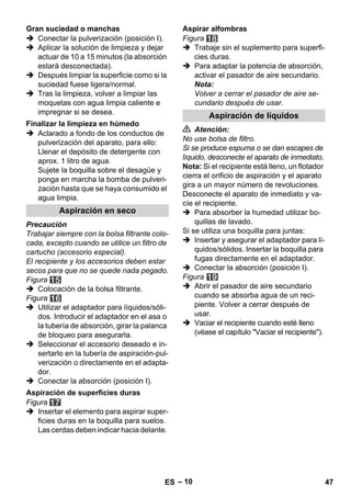 – 10 
 Conectar la pulverización (posición I). 
 Aplicar la solución de limpieza y dejar 
actuar de 10 a 15 minutos (la absorción 
estará desconectada). 
 Después limpiar la superficie como si la 
suciedad fuese ligera/normal. 
 Tras la limpieza, volver a limpiar las 
moquetas con agua limpia caliente e 
impregnar si se desea. 
 Aclarado a fondo de los conductos de 
pulverización del aparato, para ello: 
Llenar el depósito de detergente con 
aprox. 1 litro de agua. 
Sujete la boquilla sobre el desagüe y 
ponga en marcha la bomba de pulveri-zación 
hasta que se haya consumido el 
agua limpia. 
Precaución 
Trabajar siempre con la bolsa filtrante colo-cada, 
excepto cuando se utilice un filtro de 
cartucho (accesorio especial). 
El recipiente y los accesorios deben estar 
secos para que no se quede nada pegado. 
Figura 
 Colocación de la bolsa filtrante. 
Figura 
 Utilizar el adaptador para líquidos/sóli-dos. 
Introducir el adaptador en el asa o 
la tubería de absorción, girar la palanca 
de bloqueo para asegurarla. 
 Seleccionar el accesorio deseado e in-sertarlo 
en la tubería de aspiración-pul-verización 
o directamente en el adapta-dor. 
 Conectar la absorción (posición I). 
Figura 
 Insertar el elemento para aspirar super-ficies 
duras en la boquilla para suelos. 
Las cerdas deben indicar hacia delante. 
Figura 
 Trabaje sin el suplemento para superfi-cies 
duras. 
 Para adaptar la potencia de absorción, 
activar el pasador de aire secundario. 
Nota: 
Volver a cerrar el pasador de aire se-cundario 
después de usar. 
 Atención: 
No use bolsa de filtro. 
Si se produce espuma o se dan escapes de 
líquido, desconecte el aparato de inmediato. 
Nota: Si el recipiente está lleno, un flotador 
cierra el orificio de aspiración y el aparato 
gira a un mayor número de revoluciones. 
Desconecte el aparato de inmediato y va-cíe 
el recipiente. 
 Para absorber la humedad utilizar bo-quillas 
de lavado. 
Si se utiliza una boquilla para juntas: 
 Insertar y asegurar el adaptador para lí-quidos/ 
sólidos. Insertar la boquilla para 
fugas directamente en el adaptador. 
 Conectar la absorción (posición I). 
Figura 
 Abrir el pasador de aire secundario 
cuando se absorba agua de un reci-piente. 
Volver a cerrar después de 
usar. 
 Vaciar el recipiente cuando esté lleno 
(véase el capítulo Vaciar el recipiente). 
Gran suciedad o manchas 
Finalizar la limpieza en húmedo 
Aspiración en seco 
Aspiración de superficies duras 
Aspirar alfombras 
Aspiración de líquidos 
ES 47 
 