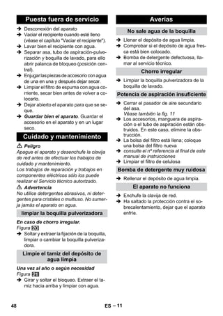 – 11 
 Desconexión del aparato 
 Vaciar el recipiente cuando esté lleno 
(véase el capítulo Vaciar el recipiente). 
 Lavar bien el recipiente con agua. 
 Separar asa, tubo de aspiración-pulve-rización 
y boquilla de lavado, para ello 
abrir palanca de bloqueo (posición cen-tral). 
 Enjugar las piezas de accesorio con agua 
de una en una y después dejar secar. 
 Limpiar el filtro de espuma con agua co-rriente, 
secar bien antes de volver a co-locarlo. 
 Dejar abierto el aparato para que se se-que. 
 Guardar bien el aparato. Guardar el 
accesorio en el aparato y en un lugar 
seco. 
 Peligro 
Apague el aparato y desenchufe la clavija 
de red antes de efectuar los trabajos de 
cuidado y mantenimiento. 
Los trabajos de reparación y trabajos en 
componentes eléctricos sólo los puede 
realizar el Servicio técnico autorizado. 
 Advertencia 
No utilice detergentes abrasivos, ni deter-gentes 
para cristales o multiuso. No sumer-ja 
jamás el aparato en agua. 
En caso de chorro irregular. 
Figura 
 Soltar y extraer la fijación de la boquilla, 
limpiar o cambiar la boquilla pulveriza-dora. 
Una vez al año o según necesidad 
Figura 
 Girar y soltar el bloqueo. Extraer el ta-miz 
hacia arriba y limpiar con agua. 
 Llenar el depósito de agua limpia. 
 Comprobar si el depósito de agua fres-ca 
está bien colocado. 
 Bomba de detergente defectuosa, lla-mar 
al servicio técnico. 
 Limpiar la boquilla pulverizadora de la 
boquilla de lavado. 
 Cerrar el pasador de aire secundario 
del asa. 
Véase también la fig. 11 
 Los accesorios, manguera de aspira-ción 
o el tubo de aspiración están obs-truidos. 
En este caso, elimine la obs-trucción. 
 La bolsa del filtro está llena; coloque 
una bolsa del filtro nueva 
 consulte el nº referencia al final de este 
manual de instrucciones 
 Limpiar el filtro de celulosa 
 Rellenar el depósito de agua limpia. 
 Enchufe la clavija de red. 
 Ha saltado la protección contra el so-brecalentamiento, 
dejar que el aparato 
enfríe. 
Puesta fuera de servicio 
Cuidado y mantenimiento 
limpiar la boquilla pulverizadora 
Limpie el tamiz del depósito de 
agua limpia 
Averías 
No sale agua de la boquilla 
Chorro irregular 
Potencia de aspiración insuficiente 
Bomba de detergente muy ruidosa 
El aparato no funciona 
48 ES 
 