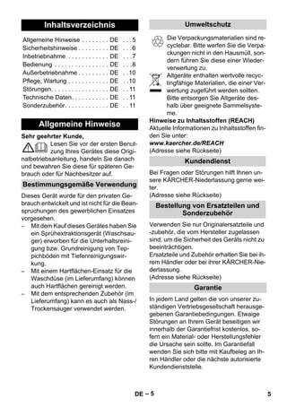 – 5 
Sehr geehrter Kunde, 
Lesen Sie vor der ersten Benut-zung 
Ihres Gerätes diese Origi-nalbetriebsanleitung, 
handeln Sie danach 
und bewahren Sie diese für späteren Ge-brauch 
oder für Nachbesitzer auf. 
Dieses Gerät wurde für den privaten Ge-brauch 
entwickelt und ist nicht für die Bean-spruchungen 
des gewerblichen Einsatzes 
vorgesehen. 
– Mit dem Kauf dieses Gerätes haben Sie 
ein Sprühextraktionsgerät (Waschsau-ger) 
erworben für die Unterhaltsreini-gung 
bzw. Grundreinigung von Tep-pichböden 
mit Tiefenreinigungswir-kung. 
– Mit einem Hartflächen-Einsatz für die 
Waschdüse (im Lieferumfang) können 
auch Hartflächen gereinigt werden. 
– Mit dem entsprechenden Zubehör (im 
Lieferumfang) kann es auch als Nass-/ 
Trockensauger verwendet werden. 
Die Verpackungsmaterialien sind re-cyclebar. 
Bitte werfen Sie die Verpa-ckungen 
nicht in den Hausmüll, son-dern 
führen Sie diese einer Wieder-verwertung 
zu. 
Altgeräte enthalten wertvolle recyc-lingfähige 
Materialien, die einer Ver-wertung 
zugeführt werden sollten. 
Bitte entsorgen Sie Altgeräte des-halb 
über geeignete Sammelsyste-me. 
Hinweise zu Inhaltsstoffen (REACH) 
Aktuelle Informationen zu Inhaltsstoffen fin-den 
Sie unter: 
www.kaercher.de/REACH 
(Adresse siehe Rückseite) 
Bei Fragen oder Störungen hilft Ihnen un-sere 
KÄRCHER-Niederlassung gerne wei-ter. 
(Adresse siehe Rückseite) 
Verwenden Sie nur Originalersatzteile und 
-zubehör, die vom Hersteller zugelassen 
sind, um die Sicherheit des Geräts nicht zu 
beeinträchtigen. 
Ersatzteile und Zubehör erhalten Sie bei ih-rem 
Händler oder bei ihrer KÄRCHER-Nie-derlassung. 
(Adresse siehe Rückseite) 
In jedem Land gelten die von unserer zu-ständigen 
Vertriebsgesellschaft herausge-gebenen 
Garantiebedingungen. Etwaige 
Störungen an Ihrem Gerät beseitigen wir 
innerhalb der Garantiefrist kostenlos, so-fern 
ein Material- oder Herstellungsfehler 
die Ursache sein sollte. Im Garantiefall 
wenden Sie sich bitte mit Kaufbeleg an Ih-ren 
Händler oder die nächste autorisierte 
Kundendienststelle. 
Inhaltsverzeichnis 
Allgemeine Hinweise . . . . . . . . DE . . .5 
Sicherheitshinweise . . . . . . . . . DE . . .6 
Inbetriebnahme . . . . . . . . . . . . DE . . .7 
Bedienung . . . . . . . . . . . . . . . . DE . . .8 
Außerbetriebnahme . . . . . . . . . DE . .10 
Pflege, Wartung . . . . . . . . . . . . DE . .10 
Störungen. . . . . . . . . . . . . . . . . DE . . 11 
Technische Daten. . . . . . . . . . . DE . . 11 
Sonderzubehör. . . . . . . . . . . . . DE . . 11 
Allgemeine Hinweise 
Bestimmungsgemäße Verwendung 
Umweltschutz 
Kundendienst 
Bestellung von Ersatzteilen und 
Sonderzubehör 
Garantie 
DE 5 
 