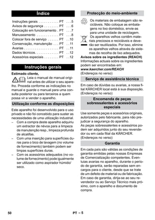 – 5 
Estimado cliente, 
Leia o manual de manual origi-nal 
antes de utilizar o seu apare-lho. 
Proceda conforme as indicações no 
manual e guarde o manual para uma con-sulta 
posterior ou para terceiros a quem 
possa vir a vender o aparelho. 
Este aparelho foi desenvolvido para o uso 
privado e não foi concebido para suster as 
necessidades de uma utilização industrial. 
– Com a compra deste aparelho adquiriu 
um extractor de névoa para a limpeza 
de manutenção resp., limpeza profunda 
de alcatifas. 
– Com uma inserção para superfícies du-ras 
para o bico de lavagem (no volume 
de fornecimento) também podem ser 
limpas superfícies duras. 
– Com os acessórios adequados (no vo-lume 
de fornecimento) pode igualmente 
ser utilizado como aspirador húmido/ 
seco. 
Os materiais de embalagem são re-cicláveis. 
Não coloque as embala-gens 
no lixo doméstico, envie-as 
para uma unidade de reciclagem. 
Os aparelhos velhos contêm mate-riais 
preciosos e recicláveis e deve-rão 
ser reutilizados. Por isso, elimine 
os aparelhos velhos através de siste-mas 
de recolha de lixo adequados. 
Avisos sobre os ingredientes (REACH) 
Informações actuais sobre os ingredientes 
podem ser encontradas em: 
www.kaercher.com/REACH 
(Endereços no verso) 
Em caso de dúvidas ou avarias, a nossa fi-lial 
KÄRCHER local está à sua disposição. 
(Endereços no verso) 
Use somente peças e acessórios originais, 
autorizados pelo fabricante, para não pre-judicar 
a segurança do aparelho. 
As peças sobressalentes e acessórios po-dem 
ser adquiridos junto do seu revende-dor 
ou em cada filial da KÄRCHER. 
(Endereços no verso) 
Em cada país são válidas as condições de 
garantia emitidas pelas nossas Empresas 
de Comercialização competentes. Even-tuias 
avarias no aparelho, durante o perío-do 
de garantía, serão reparadas sem en-cargos 
para o cliente, desde que se trate 
de um defeito de material ou de fabricação. 
Em caso de garantia, dirija-se ao seu re-vendedor 
ou ao Serviço Técnico mais pró-ximo, 
com o aparelho e documento de 
compra. 
Índice 
Instruções gerais . . . . . . . . . . . PT . . .5 
Avisos de segurança . . . . . . . . PT . . .6 
Colocação em funcionamento . PT . . .7 
Manuseamento . . . . . . . . . . . . PT . . .8 
Colocar fora de serviço . . . . . . PT . .10 
Conservação, manutenção . . . PT . . 11 
Avarias . . . . . . . . . . . . . . . . . . . PT . . 11 
Dados técnicos. . . . . . . . . . . . . PT . .12 
Acessórios especiais . . . . . . . . PT . .12 
Instruções gerais 
Utilização conforme as disposições 
Protecção do meio-ambiente 
Serviço de assistência técnica 
Encomenda de peças 
sobressalentes e acessórios 
especiais 
Garantia 
50 PT 
 