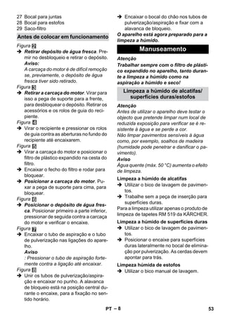 – 8 
27 Bocal para juntas 
28 Bocal para estofos 
29 Saco-filtro 
Figura 
 Retirar depósito de água fresca. Pre-mir 
no desbloqueio e retirar o depósito. 
Aviso: 
A carcaça do motor é de difícil remoção 
se, previamente, o depósito de água 
fresca tiver sido retirado. 
Figura 
 Retirar a carcaça do motor. Virar para 
isso a pega de suporte para a frente, 
para desbloquear o depósito. Retirar os 
acessórios e os rolos de guia do reci-piente. 
Figura 
 Virar o recipiente e pressionar os rolos 
de guia contra as aberturas no fundo do 
recipiente até encaixarem. 
Figura 
 Virar a carcaça do motor e posicionar o 
filtro de plástico expandido na cesta do 
filtro. 
 Encaixar o fecho do filtro e rodar para 
bloquear. 
 Posicionar a carcaça do motor. Pu-xar 
a pega de suporte para cima, para 
bloquear. 
Figura 
 Posicionar o depósito de água fres-ca. 
Posicionar primeiro a parte inferior, 
pressionar de seguida contra a carcaça 
do motor e verificar o encaixe. 
Figura 
 Encaixar o tubo de aspiração e o tubo 
de pulverização nas ligações do apare-lho. 
Aviso 
: Pressionar o tubo de aspiração forte-mente 
contra a ligação até encaixar. 
Figura 
 Unir os tubos de pulverização/aspira-ção 
e encaixar no punho. A alavanca 
de bloqueio está na posição central du-rante 
o encaixe, para a fixação no sen-tido 
horário. 
 Encaixar o bocal do chão nos tubos de 
pulverização/aspiração e fixar com a 
alavanca de bloqueio. 
O aparelho está agora preparado para a 
limpeza a húmido. 
Atenção 
Trabalhar sempre com o filtro de plásti-co 
expandido no aparelho, tanto duran-te 
a limpeza a húmido como na 
aspiração a húmido e seco! 
Atenção 
Antes de utilizar o aparelho deve testar o 
objecto que pretende limpar num local de 
reduzida exposição para verificar se é re-sistente 
à água e se perde a cor. 
Não limpar pavimentos sensíveis à água 
como, por exemplo, soalhos de madeira 
(humidade pode penetrar e danificar o pa-vimento). 
Aviso 
Água quente (máx. 50 °C) aumenta o efeito 
de limpeza. 
 Utilizar o bico de lavagem de pavimen-tos. 
 Trabalhe sem a peça de inserção para 
superfícies duras. 
Para a limpeza utilizar apenas o produto de 
limpeza de tapetes RM 519 da KÄRCHER. 
 Utilizar o bico de lavagem de pavimen-tos. 
 Posicionar o encaixe para superfícies 
duras lateralmente no bocal de elimina-ção 
por pulverização. As cerdas devem 
apontar para trás. 
 Utilizar o bico manual de lavagem. 
Antes de colocar em funcionamento 
Manuseamento 
Limpeza a húmido de alcatifas/ 
superfícies duras/estofos 
Limpeza a húmido de alcatifas 
Limpeza a húmido de superfícies duras 
Limpeza húmida de estofos 
PT 53 
 