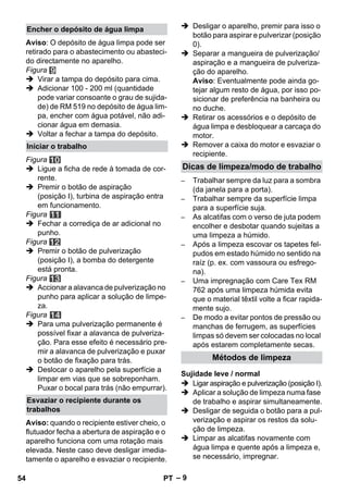 – 9 
Aviso: O depósito de água limpa pode ser 
retirado para o abastecimento ou abasteci-do 
directamente no aparelho. 
Figura 
 Virar a tampa do depósito para cima. 
 Adicionar 100 - 200 ml (quantidade 
pode variar consoante o grau de sujida-de) 
de RM 519 no depósito de água lim-pa, 
encher com água potável, não adi-cionar 
água em demasia. 
 Voltar a fechar a tampa do depósito. 
Figura 
 Ligue a ficha de rede à tomada de cor-rente. 
 Premir o botão de aspiração 
(posição I), turbina de aspiração entra 
em funcionamento. 
Figura 
 Fechar a corrediça de ar adicional no 
punho. 
Figura 
 Premir o botão de pulverização 
(posição I), a bomba do detergente 
está pronta. 
Figura 
 Accionar a alavanca de pulverização no 
punho para aplicar a solução de limpe-za. 
Figura 
 Para uma pulverização permanente é 
possível fixar a alavanca de pulveriza-ção. 
Para esse efeito é necessário pre-mir 
a alavanca de pulverização e puxar 
o botão de fixação para trás. 
 Deslocar o aparelho pela superfície a 
limpar em vias que se sobreponham. 
Puxar o bocal para trás (não empurrar). 
Aviso: quando o recipiente estiver cheio, o 
flutuador fecha a abertura de aspiração e o 
aparelho funciona com uma rotação mais 
elevada. Neste caso deve desligar imedia-tamente 
o aparelho e esvaziar o recipiente. 
 Desligar o aparelho, premir para isso o 
botão para aspirar e pulverizar (posição 
0). 
 Separar a mangueira de pulverização/ 
aspiração e a mangueira de pulveriza-ção 
do aparelho. 
Aviso: Eventualmente pode ainda go-tejar 
algum resto de água, por isso po-sicionar 
de preferência na banheira ou 
no duche. 
 Retirar os acessórios e o depósito de 
água limpa e desbloquear a carcaça do 
motor. 
 Remover a caixa do motor e esvaziar o 
recipiente. 
– Trabalhar sempre da luz para a sombra 
(da janela para a porta). 
– Trabalhar sempre da superfície limpa 
para a superfície suja. 
– As alcatifas com o verso de juta podem 
encolher e desbotar quando sujeitas a 
uma limpeza a húmido. 
– Após a limpeza escovar os tapetes fel-pudos 
em estado húmido no sentido na 
raíz (p. ex. com vassoura ou esfrego-na). 
– Uma impregnação com Care Tex RM 
762 após uma limpeza húmida evita 
que o material têxtil volte a ficar rapida-mente 
sujo. 
– De modo a evitar pontos de pressão ou 
manchas de ferrugem, as superfícies 
limpas só devem ser colocadas no local 
após estarem completamente secas. 
 Ligar aspiração e pulverização (posição I). 
 Aplicar a solução de limpeza numa fase 
de trabalho e aspirar simultaneamente. 
 Desligar de seguida o botão para a pul-verização 
e aspirar os restos da solu-ção 
de limpeza. 
 Limpar as alcatifas novamente com 
água limpa e quente após a limpeza e, 
se necessário, impregnar. 
Encher o depósito de água limpa 
Iniciar o trabalho 
Esvaziar o recipiente durante os 
trabalhos 
Dicas de limpeza/modo de trabalho 
Métodos de limpeza 
Sujidade leve / normal 
54 PT 
 