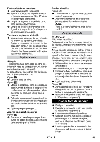 – 10 
 Ligar pulverização (posição I). 
 Aplicar a solução de limpeza e deixar 
actuar durante cerca de 10 a 15 minu-tos 
(aspiração desligada). 
 Limpar de seguida a superfície como 
para sujidade leve/normal. 
 Limpar as alcatifas novamente com 
água limpa e quente após a limpeza e, 
se necessário, impregnar. 
 Lavagem das condutas de pulverização 
no interior do aparelho, para isso: 
Encher o recipiente do produto de lim-peza 
com aprox. 1 litro de água limpa. 
Colocar o bocal sobre um escoamento 
e ligar a bomba de pulverização até a 
água limpa estar gasta. 
Atenção 
Trabalhar sempre com saco de filtro, ex-cepto 
em caso de utilização de um filtro de 
cartucho (acessório especial). 
O depósito e os acessórios têm que estar 
secos, para que nada cole. 
Figura 
 Colocar saco de filtro. 
Figura 
 Utilizar o adaptador para a aspiração a 
seco/húmida. Encaixar o adaptador no 
punho ou no tubo de aspiração, rodar a 
alavanca de bloqueio e fixar com a 
mesma. 
 Seleccionar os acessórios pretendidos 
e encaixar nos tubos de aspiração/pul-verização 
ou directamente no adapta-dor. 
 Ligar aspiração (posição I). 
Figura 
 Encaixar a inserção para superfícies 
duras no bocal de chão. As cerdas de-vem 
apontar para a frente. 
Figura 
 Trabalhe sem a peça de inserção para 
superfícies duras. 
 Accionar a corrediça de ar adicional 
para ajustar a força de aspiração. 
Aviso: 
Volte a fechar a corrediça após a utili-zação! 
 Atenção: 
Não utilize saco-filtro! 
Se houver formação de espuma ou saída 
de líquidos, desligue imediatamente o apa-relho! 
Aviso: quando o recipiente estiver cheio, o 
flutuador fecha a abertura de aspiração e o 
aparelho funciona com uma rotação mais 
elevada. Neste caso deve desligar imedia-tamente 
o aparelho e esvaziar o recipiente. 
 Utilizar o bico de lavagem para aspirar 
a humidade. 
No caso de utilização do bocal para juntas: 
 Encaixar e fixar o adaptador para a as-piração 
a seco/húmida. Encaixar o bo-cal 
para juntas directamente no adapta-dor. 
 Ligar aspiração (posição I). 
Figura 
 Abrir a corrediça sempre que for aspira-da 
água de um dos recipientes. Volte a 
fechar a mesma após a utilização. 
 Esvaziar o recipiente cheio (ver capítu-lo 
Esvaziar o recipiente“). 
 Desligar o aparelho. 
 Esvaziar o recipiente cheio (ver capítu-lo 
Esvaziar o recipiente“). 
 Lavar de seguida com água limpa. 
 Separar o punho, tubos de aspiração/ 
pulverização e o bico de lavagem, 
abrindo a alavanca de bloqueio (posi-ção 
central). 
 Lavar as peças dos acessórios indivi-dualmente 
sob água corrente e deixar 
secar. 
Forte sujidade ou manchas 
Terminar a aspiração a húmido 
Aspirar a seco 
Aspirar em superfícies duras 
Aspirar alcatifas 
Aspirar a húmido 
Colocar fora de serviço 
PT 55 
 