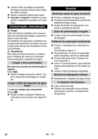 – 11 
 Limpar o filtro de plástico expandido 
sob água corrente e deixar secar antes 
de voltar a montar. 
 Deixar o aparelho aberto para secar. 
 Guardar a máquina. Guardar os aces-sórios 
no aparelho e guardar num local 
seco. 
 Perigo 
Antes de efectuar trabalhos de conserva-ção 
e de manutenção desligar o aparelho e 
retirar a ficha de rede. 
Os trabalhos de reparação e trabalhos em 
componentes eléctricos só devem ser exe-cutados 
pelo Serviço de Assistência Técni-ca 
autorizado. 
 Advertência 
Não utilize produtos abrasivos, produtos 
para a limpeza de vidros ou universais! 
Nunca mergulhe o aparelho em água. 
Em caso de um jacto de pulverização ir-regular. 
Figura 
 Soltar a fixação do bocal e retirar. Lim-par 
o bocal de pulverização ou substi-tuir. 
1 x ano ou sempre que necessário. 
Figura 
 Rodar e soltar o bloqueio. Retirar pe-neira 
para cima e limpar com água lim-pa. 
 Encher o depósito de água limpa. 
 Controlar o posicionamento correcto do 
depósito de água limpa. 
 Avaria da bomba do detergente, con-tactar 
a assistência técnica. 
 Limpar o bico de pulverização do bico 
de lavagem. 
 Fechar a corrediça de ar adicional no 
punho. 
Ver também a figura 11 
 Os acessórios, os tubos de aspiração 
estão entupidos, remova a obstrução. 
 O saco-filtro está cheio. Coloque um 
novo saco-filtro ( 
 para o nº de encomenda, veja a lista de 
peças sobressalentes no fim deste ma-nual 
 Limpar o filtro de plástico expandido. 
 Reabastecer o depósito de água limpa. 
 Ligar a ficha de rede. 
 Disparo da protecção contra sobrea-quecimento, 
permitir o arrefecimento 
do aparelho. 
Conservação, manutenção 
Limpar o bico pulverizador 
Limpar o filtro do depósito da água 
limpa 
Avarias 
Nenhuma saída de água no bocal 
Jacto de pulverização irregular 
Potência de aspiração insuficiente 
Bomba do detergente ruidosa 
A máquina não funciona 
56 PT 
 