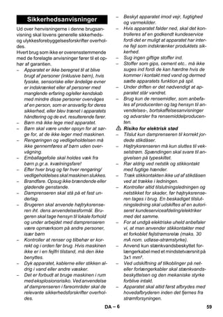 – 6 
Ud over henvisningerne i denne brugsan-visning 
skal lovens generelle sikkerheds-og 
ulykkesforebyggelsesforskrifter overhol-des. 
Hvert brug som ikke er overensstemmende 
med de forelagte anvisninger fører til et op-hør 
af garantien. 
– Apparatet er ikke beregnet til at blive 
brugt af personer (inklusive børn), hvis 
fysiske, sensoriske eller åndelige evner 
er indskrænket eller af personer med 
manglende erfaring og/eller kendskab 
med mindre disse personer overvåges 
af en person, som er ansvarlig for deres 
sikkerhed, eller blev trænet i apparatets 
håndtering og de evt. resulterende farer. 
– Børn må ikke lege med apparatet. 
– Børn skal være under opsyn for at sør-ge 
for, at de ikke leger med maskinen. 
– Rengøringen og vedligeholdelsen må 
ikke gennemføres af børn uden over-vågning. 
– Emballagefolie skal holdes væk fra 
børn p.gr.a. kvælningsfare! 
– Efter hver brug og før hver rengøring/ 
vedligeholdelses skal maskinen slukkes. 
– Brandfare. Opsug ikke brændende eller 
glødende genstande. 
– Damprenseren skal stå på et fast un-derlag. 
– Brugeren skal anvende højtryksrense-ren 
iht. dens anvendelsesformål. Bru-geren 
skal tage hensyn til lokale forhold 
og under arbejdet med damprenseren 
være opmærksom på andre personer, 
især børn 
– Kontroller at renser og tilbehør er kor-rekt 
og i orden før brug. Hvis maskinen 
ikke er i en fejlfri tilstand, må den ikke 
benyttes. 
– Dyk apparatet, kablerne eller stikken al-drig 
i vand eller andre væsker. 
– Det er forbudt at bruge maskinen i rum 
med eksplosionsrisiko. Ved anvendelse 
af damprenseren i fareområder skal de 
relevante sikkerhedsforskrifter overhol-des. 
– Beskyt apparatet imod vejr, fugtighed 
og varmekilder. 
– Hvis apparatet falder ned, skal det kon-trolleres 
af en godkendt kundeservice 
fordi det er muligt at apparatet har inter-ne 
fejl som indskrænker produktets sik-kerhed. 
– Sug ingen giftige stoffer ind. 
– Stoffer som gips, cement etc.. må ikke 
suges ind fordi de kan hærdne hvis de 
kommer i kontakt med vand og dermed 
sætte apparatets funktion på spil. 
– Under driften er det nødvendigt at ap-paratet 
står vandret. 
– Brug kun de rensemidler, som anbefa-les 
af producenten og tag hensyn til an-vendelses-, 
bortskaffelsesanvisninger 
og advarsler fra rensemiddelproducen-ten. 
 Risiko for elektrisk stød 
– Tilslut kun damprenseren til korrekt jor-dede 
stikdåser. 
– Højtryksrenseren må kun sluttes til vek-selstrøm. 
Spændingen skal svare til an-givelsen 
på typeskiltet. 
– Rør aldrig ved netstik og stikkontakt 
med fugtige hænder. 
– Træk stikkontakten ikke ud af stikdåsen 
ved at trække i ledningen. 
– Kontroller altid tilslutningsledningen og 
netstikket for skader, før højtryksrense-ren 
tages i brug. En beskadiget tilslut-ningsledning 
skal udskiftes af en autori-seret 
kundeserviceafdeling/elektriker 
med det samme. 
– For at undgå elektriske uheld anbefaler 
vi, at man anvender stikkontakter med 
et forkoblet fejlstrømsrelæ (maks. 30 
mA nom. udløse-strømstyrke). 
– Anvend kun stænkvandsbeskyttet for-længerkabel 
med et mindstetværsnit på 
3x1 mm². 
– Ved udskiftning af tilkoblinger på net-eller 
forlængerkabler skal stænkvands-beskyttelsen 
og den mekaniske styrke 
forblive intakt. 
– Apparatet skal altid først afbrydes med 
hovedafbryderen inden det fjernes fra 
strømforsyningen. 
Sikkerhedsanvisninger 
DA 59 
 