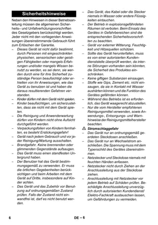 – 6 
Neben den Hinweisen in dieser Betriebsan-leitung 
müssen die allgemeinen Sicher-heits– 
und Unfallverhütungsvorschriften 
des Gesetzgebers berücksichtigt werden. 
Jeder nicht mit den vorliegenden Anwei-sungen 
übereinstimmende Gebrauch führt 
zum Erlöschen der Garantie. 
– Dieses Gerät ist nicht dafür bestimmt, 
durch Personen mit eingeschränkten 
physischen, sensorischen oder geisti-gen 
Fähigkeiten oder mangels Erfah-rungen 
und/oder mangels Wissen be-nutzt 
zu werden, es sei denn, sie wer-den 
durch eine für ihre Sicherheit zu-ständige 
Person beaufsichtigt oder er-hielten 
von ihr Anweisungen, wie das 
Gerät zu benutzen ist und haben die 
daraus resultierenden Gefahren ver-standen. 
– Kinder dürfen mit dem Gerät nicht spielen. 
– Kinder beaufsichtigen, um sicherzustel-len, 
dass sie nicht mit dem Gerät spie-len. 
– Die Reinigung und Anwenderwartung 
dürfen von Kindern nicht ohne Aufsicht 
durchgeführt werden. 
– Verpackungsfolien von Kindern fernhal-ten, 
es besteht Erstickungsgefahr! 
– Gerät nach jedem Gebrauch und vor je-der 
Reinigung/Wartung ausschalten. 
– Brandgefahr. Keine brennenden oder 
glimmenden Gegenstände aufsaugen. 
– Das Gerät muss einen standfesten Un-tergrund 
haben. 
– Der Benutzer hat das Gerät bestim-mungsgemäß 
zu verwenden. Er muss 
die örtlichen Gegebenheiten berück-sichtigen 
und beim Arbeiten mit dem 
Gerät auf Dritte, insbesondere auf Kin-der 
achten. 
– Das Gerät und das Zubehör vor Benut-zung 
auf ordnungsgemäßen Zustand 
prüfen. Falls der Zustand nicht ein-wandfrei 
ist, darf es nicht benutzt wer-den. 
– Das Gerät, das Kabel oder die Stecker 
niemals in Wasser oder andere Flüssig-keiten 
eintauchen. 
– Der Betrieb in explosionsgefährdeten 
Räumen ist verboten. Beim Einsatz des 
Gerätes in Gefahrbereichen sind die 
entsprechenden Sicherheitsvorschrif-ten 
zu beachten. 
– Gerät vor externer Witterung, Feuchtig-keit 
und Hitzequellen schützen. 
– Sollte das Gerät herunterfallen, muss 
es von einer autorisierten Kunden-dienststelle 
überprüft werden, da inter-ne 
Störungen vorhanden sein könnten, 
die Sicherheit des Produktes ein-schränken. 
– Keine giftigen Substanzen einsaugen. 
– Stoffe wie Gips, Zement etc. nicht ein-saugen, 
da sie in Kontakt mit Wasser 
aushärten können und die Funktion des 
Gerätes gefährden können. 
– Während des Betriebs ist es erforder-lich, 
das Gerät waagerecht abzustellen. 
– Nur die vom Hersteller empfohlenen 
Reinigungsmittel verwenden, sowie An-wendungs-, 
Entsorgungs- und Warn-hinweise 
der Reinigungsmittelhersteller 
beachten. 
 Stromschlaggefahr 
– Das Gerät nur an ordnungsgemäß ge-erdeten 
Steckdosen anschließen. 
– Das Gerät nur an Wechselstrom an-schließen. 
Die Spannung muss mit dem 
Typenschild des Gerätes übereinstim-men. 
– Netzstecker und Steckdose niemals mit 
feuchten Händen anfassen. 
– Netzstecker nicht durch Ziehen an der 
Anschlussleitung aus der Steckdose 
ziehen. 
– Anschlussleitung mit Netzstecker vor 
jedem Betrieb auf Schäden prüfen. Be-schädigte 
Anschlussleitung unverzüg-lich 
durch autorisierten Kundendienst/ 
Elektro-Fachkraft austauschen lassen, 
um Gefährdungen zu vermeiden. 
Sicherheitshinweise 
6 DE 
 