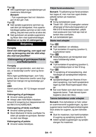 – 8 
Figur 
 Stik sugeslangen og sprøjteslangen på 
maskinens tilslutninger. 
Bemærk 
: Tryk sugeslangen fast ind i tilslutnin-gen 
til den går i hak. 
Figur 
 Sæt sprøjte-sugerørene sammen og 
sæt dem på håndgrebet. Hvis spærre-håndtaget 
sættes sammen er det i midt-stilling, 
drej det med uret for at sikre det. 
 Sæt gulvdysen på sprøjte-sugerørene 
og fikser dem med spærrehåndtaget. 
Maskinen er nu klar til vådrengøring. 
Forsigtig 
Såvel ved vådrengøring, som også ved 
våd- og tørsugning skal der altid arbej-des 
med isat plastfilter! 
Forsigtig 
Kontroller om genstanden, som skal ren-ses, 
er bestandigt overfor vand og farve-ægte. 
Rens ingen guldbelægninger, som f.eks. 
parket, der er følsomme overfor vand (fug-tighed 
kan trænge ind og beskadige gul-vet). 
OBS 
Varmt vand (max. 50 °C) forøger renseef-fekten. 
 Anvend vaske-gulvdyse. 
 Arbejd uden hård-flade-indsatsen. 
Anvend til rengøring kun tæpperensemid-del 
RM 519 fra KÄRCHER. 
 Anvend vaske-gulvdyse. 
 Skub tilbehøret til hårde overflader fra 
siden på sprøjte-ex-gulvdyse. Børster-ne 
skal vise tilbage. 
 Anvend vaske-hånddyse. 
Bemærk: Til påfyldning kan ferskvandstan-ken 
tages af, men man kan også direkte 
påfylde tanken på maskinen. 
Figur 
 Sving tankdækslet opad. 
 Tilsæt 100 - 200 ml (mængden varierer 
afhængigt af tilsmudsningsgraden) af 
RM 519 til ferskvandstanken, påfyld 
med postevand men hold øje med at 
tanken ikke overfyldes. 
 Luk tankdækslet igen. 
Figur 
 Sæt netstikket i en stikdåse. 
 Tryk kontakten til sugning (position I), 
sugeturbinen kører. 
Figur 
 Sideluftskyderen på håndgrebet skal 
være fuldstændig lukket. 
Figur 
 Tryk kontakten til sprøjtning (position I), 
rensemiddelpumpen er klar til brug. 
Figur 
 Til sprøjtning af renseopløsning, skal 
håndtaget på sprøjtegrebet betjenes. 
Figur 
 Sprøjtehåndtaget kan fikseres til kon-stant 
sprøjtning, tryk hertil sprøjtehånd-taget 
og træk fikseringsknappen tilba-ge. 
 Kør over fladen som skal renses i over-lappende 
baner. Træk derved dysen 
baglæns (skub den ikke). 
Bemærk: Hvis beholderen er fuld, lukker 
en svømmerventil sugeåbningen, og støv-sugeren 
kører med forhøjet omdrejningstal. 
Sluk straks for sugeren, og tøm beholde-ren. 
 Sluk for maskinen, tryk hertil kontakten 
til sugning og sprøjtning (position 0). 
 Adskil sprøjte-sugeslangen og sprøjte-slangen 
fra maskinen. 
Betjening 
Vådrengøring af gulvtæpper/hårde 
overflader/polstre 
Vådrengøring af gulvtæpper 
Vådrengøring af hårde overflader 
Vådrengøring af polstre 
Påfyld ferskvandstanken 
Starte med arbejdet 
Tømme beholderen under arbejdet 
DA 61 
 