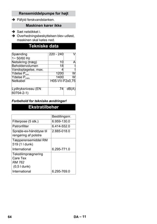 – 11 
Rensemiddelpumpe for højt 
 Påfyld ferskvandstanken. 
Maskinen kører ikke 
 Sæt netstikket i. 
 Overhedningsbeskyttelsen blev udløst, 
maskinen skal køles ned. 
Tekniske data 
Spænding 
1~ 50/60 Hz 
220 - 240 V 
Netsikring (træg) 10 A 
Beholdervolumen 18 l 
Vandoptagelse, max. 4 l 
Ydelse Pnom. 1200 W 
Ydelse Pmaks. 1400 W 
Netkabel H05-VV-F2x0,75 
Lydtryksniveau (EN 
60704-2-1) 
74 dB(A) 
Forbehold for tekniske ændringer! 
Ekstratilbehør 
Bestillingsnr. 
Filterpose (5 stk.) 6.959-130.0 
Patronfilter 6.414-552.0 
Sprøjte-ex-hånddyse til 
rengøring af polstre 
2.885-018.0 
Tæpperensemiddel RM 
519 (1 l dunk) 
International 6.295-771.0 
Tekstilimprægnering 
Care Tex 
RM 762 
(0,5 l dunk) 
International 6.295-769.0 
64 DA 
 