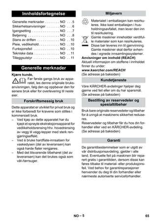 – 5 
Kjære kunde, 
Før første gangs bruk av appa-ratet, 
les denne originale bruks-anvisningen, 
følg den og oppbevar den for 
senere bruk eller for overlevering til neste 
eier. 
Dette apparatet er utviklet for privat bruk og 
er ikke forberedt for kravene som stilles i 
kommersiell bruk. 
– Ved kjøp av dette apparatet har du 
kjøpt et sprøyte ekstraksjonsapparat for 
vedlikeholdsrensing hhv. hovedrensing 
av vegg til vegg-tepper med sterk ren-gjøringseffekt. 
– Ved å bruke hardflate-innsatsen for 
vaskedysen (del av leveransen) kan 
også harde flater rengjøres. 
– Med det tilsvarende tilbehøret (del av 
leveransen) kan det brukes også som 
våt-/tørrsuger. 
Materialet i emballasjen kan resirku-leres. 
Ikke kast emballasjen i hus-holdningsavfallet, 
men lever den inn 
til resirkulering. 
Gamle maskiner inneholder verdiful-le 
materialer som kan resirkuleres. 
Disse bør leveres inn til gjenvinning. 
Gamle maskiner skal derfor avhen-des 
i egnede innsamlingssystemer. 
Anvisninger om innhold (REACH) 
Aktuell informasjon om stoffene i innholdet 
finner du under: 
www.kaercher.com/REACH 
(Se adresse på baksiden) 
Våre KÄRCHER-avdelinger hjelper deg 
gjerne ved feil eller om du har spørsmål. 
(Se adresse på baksiden) 
Bruk bare originale reservedeler og tilbehør 
for å unngå at maskinens sikkerhet reduse-res. 
Reservedeler og tilbehør får du hos din for-handler 
eller ved en KÄRCHER-avdeling. 
(Se adresse på baksiden) 
De garantibestemmelser som er utgitt av 
vår distribusjonsavdeling, gjelder i alle 
land. Eventuelle feil på maskinen blir repa-rert 
gratis i garantitiden, dersom disse kan 
føres tilbake til material- eller produksjons-feil. 
Ved behov for garantireparasjoner 
henvender du deg til din forhandler eller 
nærmeste autoriserte serviceforhandler. 
Innholdsfortegnelse 
Generelle merknader . . . . . . . . NO . . .5 
Sikkerhetsanvisninger . . . . . . . NO . . .6 
Igangsetting . . . . . . . . . . . . . . . NO . . .7 
Betjening . . . . . . . . . . . . . . . . . NO . . .8 
Stans av driften . . . . . . . . . . . . NO . .10 
Pleie, vedlikehold . . . . . . . . . . . NO . .10 
Funksjonsfeil . . . . . . . . . . . . . . NO . .10 
Tekniske data . . . . . . . . . . . . . . NO . . 11 
Tilleggsutstyr . . . . . . . . . . . . . . NO . . 11 
Generelle merknader 
Forskriftsmessig bruk 
Miljøvern 
Kundetjeneste 
Bestilling av reservedeler og 
spesialtilbehør 
Garanti 
NO 65 
 