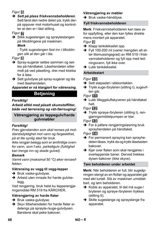 – 8 
Figur 
 Sett på plass friskvannsbeholderen. 
Sett først den nedre delen på, trykk der-på 
oppover mot motorhuset og kontrol-ler 
at den er i låst stilling. 
Figur 
 Stikk sugeslangen og sprøyteslangen 
på tilkoblingene på maskinen. 
Merk 
: Trykk sugeslangen fast inn i tilkoblin-gen 
slik at den går i lås. 
Figur 
 Spray-sugerør settes sammen og set-tes 
på håndtaket. Låsehendelen sitter 
midt på ved påsetting, drei med klokka 
for å låse. 
 Sett gulvdyse på spray-sugerør og lås 
med låsehendelen. 
Apparatet er nå klargjort for våtrensing. 
Forsiktig! 
Arbeid alltid med påsatt skumstoffilter, 
både ved tørrensing og våt-/tørrsuging! 
Forsiktig! 
Prøv gjenstanden som skal renses på mot-standsdyktighet 
mot vann og fargeekthet, 
på et lite synlig sted før bruk. 
Ikke rengjør belegg som er ømfintlige oven-for 
vann, som f.eks. parkettgulv (fuktighet 
kan trenge inn og skade gulvet). 
Bemerk 
Varmt vann (maksimal 50 °C) øker renseef-fekten. 
 Bruk vaske-gulvdyse. 
 Arbeid uten innsats for harde gulvbe-legg. 
Ved rengjøring, bruk helst ku tepperengjø-ringsmiddel 
RM 519 fra KÄRCHER. 
 Bruk vaske-gulvdyse. 
 Skyv tilbehørsdelen for harde flater si-delengs 
på sprøyte-/suge-gulvdysen. 
Børstene skal peke bakover. 
 Bruk vaske-hånddyse. 
Merk: Friskvannsbeholderen kan taes av 
for oppfylling, eller den kan fylles direkte 
mens montert på apparatet. 
Figur 
 Klapp tankdekselet opp. 
 Fyll 100-200 ml (varier mengden alt et-ter 
tilsmussingsgrad) av RM 519 i frisk-vannsbeholderen 
og fyll opp med led-ningsvann, 
fyll ikke over. 
 Lukk tankdekselet. 
Figur 
 Sett støpselet i stikkontakten. 
 Trykk suge-/bryteren (stilling I), sugevif-ten 
går. 
Figur 
 Lukk tilleggsluftskyveren på håndtaket 
helt. 
Figur 
 Trykk sprøye-/bryteren (stilling I), ren-gjøringsmiddelpumpen 
er klar. 
Figur 
 For å påføre rengjøringsløsning bruk 
sprayhendelen på håndtaket. 
Figur 
 For permanent spraying kan sprayhe-delen 
låses, trykk da og trykk låsetasten 
bakover. 
 Kjør over flaten som skal rengjøres i 
overlappende baner. Derved trekkes 
dysen bakover (ikke skyve). 
Merk: Når beholderen er full, blir sugeåp-ningen 
stengt av en flottør og apparatet går 
med økt turtall. Slå av maskinen umiddel-bart, 
og tøm beholderen. 
 Koble av apparatet, til det må suge-/ 
bryteren og sprøye-/bryteren trykkes 
(stilling 0). 
 Skille sugeslange og sprayslange fra 
apparatet. 
Betjening 
Våtrengjøring av teppegulv/harde 
gulvmøbler 
Våtrensing av vegg til vegg-tepper 
Våtrengjøring av harde flater 
Våtrengjøring av møbler 
Fyll friskvannsbeholderen 
Arbeidsstart 
Tøm beholderen under arbeidet 
68 NO 
 