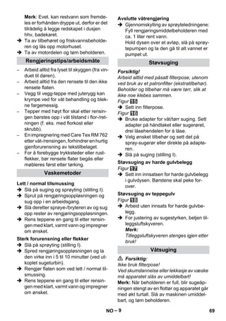 – 9 
Merk: Evet. kan restvann som fremde-les 
er forhånden dryppe ut, derfor er det 
tilrådelig å legge redskapet i dusjen 
hhv, badekaret. 
 Ta av tilbehøret og friskvannsbeholde-ren 
og lås opp motorhuset. 
 Ta av motordelen og tøm beholderen. 
– Arbeid alltid fra lyset til skyggen (fra vin-duet 
til døren). 
– Arbeid alltid fra den rensete til den ikke 
rensete flaten. 
– Vegg til vegg-teppe med juterygg kan 
krympe ved for våt behandling og blek-ne 
fargemessig. 
– Tepper med høyt flor skal etter rensin-gen 
børstes opp i våt tilstand i flor-/ret-ningen 
(f. eks. med florkost eller 
skrubb). 
– En impregnering med Care Tex RM 762 
etter våt-/rensingen, forhindrer en hurtig 
gjenforurensning av tekstilbelaget. 
– For å forebygge trykksteder eller rust-flekker, 
bør rensete flater begås eller 
møbleres først etter tørking. 
 Slå på suging og sprøyting (stilling I). 
 Sprut på rengjøringsoppløsningen og 
sug opp i en arbeidsgang. 
 Slå deretter sprøye-/bryteren av og sug 
opp rester av rengjøringsoppløsningen. 
 Rens teppene en gang til etter rensin-gen 
med klart, varmt vann og impregner 
om ønsket. 
 Slå på sprøyting (stilling I). 
 Spred rengjøringsoppløsningen og la 
den virke inn i 5 til 10 minutter (ved ut-koplet 
sugeturbin). 
 Rengjør flaten som ved lett / normal til-smussing. 
 Rens teppene en gang til etter rensin-gen 
med klart, varmt vann og impregner 
om ønsket. 
 Gjennomskylling av sprøyteledningene: 
Fyll rengjøringsmiddelbeholderen med 
ca. 1 liter rent vann. 
Hold dysen over et avløp, slå på sprøy-tepumpen 
og la den gå til alt vannet er 
pumpet ut. 
Forsiktig! 
Arbeid alltid med påsatt filterpose, utenom 
ved bruk av et patronfilter (ekstratilbehør). 
Beholder og tilbehør må være tørr, slik at 
ikke noe klebes sammen. 
Figur 
 Sett inn filterpose. 
Figur 
 Bruke adapter for våt/tørr suging. Sett 
adapter på håndtaket eller sugerøret, 
drei låsehendelen for å låse. 
 Velg ønsket tilbehør og sett det på 
spray-sugerør eller direkte på adapte-ren. 
 Slå på suging (stilling I). 
Figur 
 Sett inn innsatsen for harde gulvbelegg 
i gulvdysen. Børstene skal peke for-over. 
Figur 
 Arbeid uten innsats for harde gulvbe-legg. 
 For justering av sugestyrken, betjen til-leggsluftskyveren. 
Merk: 
Tilleggsluftskyveren stenges igjen etter 
bruk! 
 Forsiktig: 
Ikke bruk filterpose! 
Ved skumdannelse eller lekkasje av væske 
må apparatet slås av umiddelbart! 
Merk: Når beholderen er full, blir sugeåp-ningen 
stengt av en flottør og apparatet går 
med økt turtall. Slå av maskinen umiddel-bart, 
og tøm beholderen. 
Rengjøringstips/arbeidsmåte 
Vaskemetoder 
Lett / normal tilsmussing 
Sterk forurensning eller flekker 
Avslutte våtrengjøring 
Støvsuging 
Støvsuging av harde gulvbelegg 
Støvsuging av teppegulv 
Våtsuging 
NO 69 
 