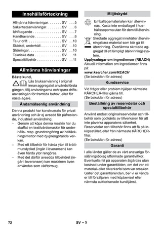 – 5 
Bäste kund, 
Läs bruksanvisning i original 
innan aggregatet används första 
gången, följ anvisningarna och spara drifts-anvisningen 
för framtida behov, eller för 
nästa ägare. 
Denna produkt har konstruerats för privat 
användning och är ej avsedd för påfrestan-de, 
industriell användning. 
– Genom att köpa denna maskin har du 
skaffat en textilvårdsmaskin för under-hålls- 
resp. grundrengöring av heltäck-ningsmattor 
med djuprengörande ver-kan. 
– Med ett tillbehör för hårda ytor till tvätt-munstycket 
(ingår i leveransen) kan 
även hårda ytor rengöras. 
– Med det därför avsedda tillbehöret (in-går 
i leveransen) kan maskinen även 
användas som våt/torrsug. 
Emballagematerialen kan återvin-nas. 
Kasta inte emballaget i hus-hållssoporna 
utan för dem till återvin-ning. 
Skrotade aggregat innehåller återvin-ningsbara 
material som bör gå till 
återvinning. Överlämna skrotade ag-gregat 
till ett lämpligt återvinningssys-tem. 
Upplysningar om ingredienser (REACH) 
Aktuell information om ingredienser finns 
på: 
www.kaercher.com/REACH 
(Se baksidan för adress) 
Vid frågor eller problem hjälper närmaste 
KÄRCHER-filial gärna till. 
(Se baksidan för adress) 
Använd endast originalreservdelar och till-behör 
som godkänts av tillverkaren för att 
inte påverka apparatens säkerhet. 
Reservdelar och tillbehör finns att få på in-köpsstället, 
eller från närmaste KÄRCHER-filial. 
(Se baksidan för adress) 
I alla länder gäller de av vårt ansvariga för-säljningsbolag 
utformade garantivillkor. 
Eventuella fel på apparaten åtgärdas utan 
kostnad under garantitiden, om det var ett 
material- eller tillverkarfel som var orsaken. 
Gäller det garantiärenden, ber vi er vända 
er till försäljaren med köpbeviset eller 
närmsta auktoriserade kundtjänst. 
Innehållsförteckning 
Allmänna hänvisningar. . . . . . . SV . . .5 
Säkerhetsanvisningar. . . . . . . . SV . . .6 
Idrifttagande . . . . . . . . . . . . . . . SV . . .7 
Handhavande. . . . . . . . . . . . . . SV . . .8 
Ta ur drift . . . . . . . . . . . . . . . . . SV . .10 
Skötsel, underhåll. . . . . . . . . . . SV . .10 
Störningar. . . . . . . . . . . . . . . . . SV . .10 
Tekniska data . . . . . . . . . . . . . . SV . . 11 
Specialtillbehör. . . . . . . . . . . . . SV . . 11 
Allmänna hänvisningar 
Ändamålsenlig användning 
Miljöskydd 
Kundservice 
Beställning av reservdelar och 
specialtillbehör 
Garanti 
72 SV 
 