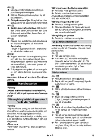 – 8 
Bild 
 Vänd på motorhöljet och sätt skum-plastfiltret 
på filterkorgen. 
 Sätt på filterlocket och vrid det för att 
låsa fast det. 
 Sätt på motorhöljet. Drag bärhandta-get 
uppåt för att spärra fast motorhöljet. 
Bild 
 Sätt in färskvattentanken. Sätt först in 
den undre delen, tryck sedan den övre 
delen mot motorhöljet, kontrollera att 
tanken hakat fast. 
Bild 
 Koppla fast sugslangen och sprutslang-en 
till anslutningarna på maskinen. 
Anvisning 
: Tryck in sugslangen hårt i anslutning-en 
så att den hakar fast. 
Bild 
 Koppla samman sprut-sugledningarna 
och sätt fäst dem på handtaget. Lås-ningshandtaget 
befinner sig i mitten vid 
sammansättning, säkra det genom att 
vrida det moturs. 
 Trä på golvmunstycket på sprut-sugrö-ret 
och säkra det med låsningshandta-get. 
Maskinen är klar att använda för våtren-göring. 
Varning 
Arbeta alltid med isatt skumplastfilter, 
vid såväl våtrengöring som våt-/torrsug-ning! 
Varning 
Välj en mindre synlig yta och testa att det 
föremål som skall rengöras är färgäkta och 
tål vatten innan aggregatet används. 
Rengör inga vattenkänsliga underlag som 
t.ex. parkettgolv (fukt kan tränga in och ska-da 
golvet). 
Observera 
Varmvatten (max 50 °C) ökar rengörings-verkan. 
 Använda tvätt-golvmunstycke. 
 Arbeta utan hårdyteinsatsen. 
Använd bara mattrengöringsmedlet RM 
519 från KÄRCHER. 
 Använda tvätt-golvmunstycke. 
 Skjut på tillsatsen för hårda ytor på si-dan 
av Sprut-Ex-munstycket. Borstarna 
ska vara riktade bakåt. 
 Använda tvätt-handmunstycke. 
Anvisning: Färskvattentanken kan anting-en 
tas loss för att fyllas eller fyllas på direkt 
på maskinen. 
Bild 
 Fäll upp tankens lock. 
 Häll 100 - 200 ml (variera mängden 
beoende av hur smutsig ytan är) RM 
519 i färskvattentanken, fyll på med vat-tenmledningsvatten, 
fyll ej över. 
 Förslut tankens lock igen. 
Bild 
 Anslut nätkontakt till vägguttag. 
 Tryck på knappen för sugning (Läge I), 
sugturbinen är igång. 
Bild 
 Stäng luft-skjutreglaget på handgreppet 
helt. 
Bild 
 Tryck på knappen för sprutning 
(Läge I), rengöringsmedelspumpen är 
klar att användas. 
Bild 
 Tryck på spruthandtaget på handtaget 
för att spraya på rengöringsmedel. 
Bild 
 För att spruta kontinuerligt kan sprut-handtaget 
fixeras, tryck på spruthandta-get 
och dra spärrknappen bakåt. 
 Kör i omlottspår över ytan som skall 
rengöras. Drag därvid munstycket bak-åt 
(skjut inte). 
Handhavande 
Våtrengöring heltäckningsmattor / 
hårda ytor / polster 
Våtrengöring av heltäckningsmattor 
Våtrengöring av hårda ytor 
Våtregöring av polster 
Fyll på färskvattentanken 
Påbörja arbetet 
SV 75 
 