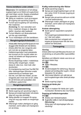 – 9 
Observera: Om behållaren är full stängs 
sugöppningen av en flottör och sugturbinen 
går med högre varvtal. Koppla omedelbart 
från apparaten och töm behållaren. 
 Stäng av maskinen, tryck på knappen 
för sugning och sprutning (Läge 0). 
 Ta bort sprut-sugslang och sprutslang 
från maskinen. 
Anvisning: Ev. kan restvatten som 
finns i maskinen droppa ut, lägg den 
därför i duschen eller badkaret. 
 Ta bort tillbehör och färskvattentank 
och lås upp motorhöljet. 
 Ta av motorkåpan och töm behållaren. 
– Arbeta alltid i riktning bort från ljuset och mot 
skuggan (från fönstret och mot dörren). 
– Arbeta alltid från den rengjorda ytan 
och mot den ej rengjorda delen. 
– Heltäckningsmattor med jutebaksida 
kan krympa om för mycket vatten an-vänds 
vid arbetet och färgnyanserna 
kan försämras. 
– Borsta långhåriga mattor i mattstrånas 
riktning efter rengöringen, medan 
dessa är våta (t.ex. med matt- eller 
skurborste). 
– En imprägnering med Care Tex RM 762 
efter våtrengöringen föhindrar snabb 
nedsmutsning av textilytan igen. 
– Gå inte, och ställ inte möbler, på den 
rengjorda ytan innan den är torr; detta 
för att förhindra att tryckställen eller 
rostfläckar uppkommer. 
 Starta sugning och sprutning (Läge I). 
 Spraya på rengöringsmedel i ett arbets-steg 
och sug upp samtidigt. 
 Stäng därefter av knappen för spray-ning 
och sug upp resten av rengörings-medlet. 
 Efterrengör mattor ytterligare en gång 
med klart, varmt vatten och impregnera 
om så önkas. 
 Starta sprutning (Läge I). 
 Spraya på rengöringslösningen och låt 
den verka 10 till 15 minuter (sugning är 
avstängd). 
 Rengör ytan på samma sätt som vid lätt 
/ normal nedsmutsning. 
 Efterrengör mattor ytterligare en gång 
med klart, varmt vatten och impregnera 
om så önkas. 
 Spola igenom apparatens sprayled-ningar: 
Fyll rengöringsmedelsbehållaren med 
ca 1 liter rent vatten. 
Håll munstycket över avloppet och 
koppla på spraypumpen tills det rena 
vattnet har förbrukats. 
Varning 
Arbeta alltid med isatt filterpåse förutom vid 
användning av ett patronfilter (specialtillbe-hör). 
Behållare och tillbehör måste vara torra så 
att ingent kletar ihop. 
Bild 
 Sätta i filterpåse. 
Bild 
 Använd adapter för våt/torrsug. Skjut på 
adapter på handtag eller sugrör, vrid på 
låsspaken för att säkra. 
 Välj önskat tillbehör och sätt det på 
sprut-sugledningen eller direkt på adap-tern. 
 Starta sugning (Läge I). 
Bild 
 Tryck in insatsen för hårda ytor i golv-munstycket. 
Borstarna ska visa framåt. 
Bild 
 Arbeta utan hårdyteinsatsen. 
 Sugkraften ställs in med luft-skjutreglaget. 
Hänvisning: 
Stäng igen luft-skjutreglaget efter an-vändning! 
Tömma behållaren under arbetet 
Rengöringstips/Arbetssätt 
Rengöringsmetoder 
Lätt / normal nedsmutsnining 
Kraftig nedsmutsning eller fläckar 
Avsluta våtrengöring 
Torrsugning 
Sugning på hårda ytor 
Sugning på heltäckningsmattor 
76 SV 
 