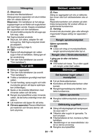 – 10 
 Observera: 
Använd inte filterbehållaren! 
Stäng genast av apparaten om skum bildas 
eller om vätska läcker ut! 
Observera: Om behållaren är full stängs 
sugöppningen av en flottör och sugturbinen 
går med högre varvtal. Koppla omedelbart 
från apparaten och töm behållaren. 
 Använd tvättmunstycke för att suga upp 
fukt resp. väta. 
När fogmunstycket används: 
 Skjut på, och säkra, adapter för våt/ 
torrsugning. Sätt fogmunstycket direkt 
på adaptern. 
 Starta sugning (Läge I). 
Bild 
 Öppna luft-skjutreglaget när vatten 
sugs in från en behållare. Stäng igen ef-ter 
användning. 
 Töm den fulla behållaren (se avsnitt 
Töm behållare). 
 Stäng av aggregatet. 
 Töm den fulla behållaren (se avsnitt 
Töm behållare). 
 Tvätta ur behållaren grundligt med klart 
vatten. 
 Ta isär handtag, spray-sugrör och tvätt-munstycke 
genom att öppna spärrspa-ken 
(mittenläge), 
 Spola ur de enskilda tillbehören med 
rinnande vatten och låt torka. 
 Rengör skumplastfiltret under rinnande 
vatten, låt det torka ordentligt innan det 
sätts in. 
 Låt maskinen stå öppen för att torka. 
 Förvara apparaten Placera tillbehören 
på maskinen och förvara denna i ett 
torrt utrymme. 
 Fara 
Stäng av aggregatet och dra ut nätkonta-ken 
innan vård och skötselarbeten ska ut-föras. 
Reparationsarbeten och arbeten på elek-triska 
komponenter får endast utföras av 
auktoriserad kundservice. 
 Varning 
Använd inte skurmedel, glas- eller allrengö-ringsmedel! 
Doppa aldrig ner apparaten i 
vatten. 
Ojämn sprutstråle. 
Bild 
 Lossa och drag ut munstyckesfästet, 
rengör sprutmunstycket eller byt ut. 
1 gång per år eller vid behov. 
Bild 
 Vrid locket och lossa. Ta ur silen uppåt 
och rengör under klart vatten. 
 Fyll på färskvattentanken. 
 Kontrollera att färskvattentanken sitter 
korrekt. 
 Rengöringsmedelspump defekt, kon-takta 
kundservice. 
 Rengöra tvättmunstyckets spraymun-stycke. 
 Stäng luft-skjutreglaget på handgreppet. 
Se även bild 11 
 Tillbehör eller sugrör är igensatta. Ta 
bort smutsen. 
 Filterbehållaren är full, montera ny filter-behållare 
 Beställnings-nr se reservdelslista i slu-tet 
av denna anvisning 
 Rengöra skumplastfilter 
Våtsugning 
Ta ur drift 
Skötsel, underhåll 
Rengör sprutmunstycket 
Rengör silen i färskvattentanken 
Störningar 
Det kommer inget vatten i 
munstycket 
Ojämn sprutstråle 
Otillräcklig sugeffekt 
SV 77 
 