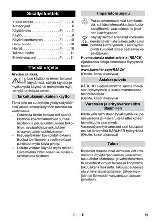 – 5 
Arvoisa asiakas, 
Lue käyttöohje ennen laitteesi 
käyttämistä, säilytä käyttöohje 
myöhempää käyttöä tai mahdollista myö-hempää 
omistajaa varten. 
Tämä laite on suunniteltu yksityiskäyttöön 
eikä vastaa ammattikäyttöön tarkoituksia 
vaatimuksia. 
– Ostamalla tämän laitteen olet saanut 
käyttöösi kokolattiamattojen puhtaa-napitoon 
ja peruspuhdistukseen tarkoi-tetun, 
syväpuhdistusvaikutuksen 
omaavan painehuuhtelukoneen. 
– Pesusuulakkeen kovapintalisäkkeen 
(kuuluu toimitukseen) avulla voidaan 
puhdistaa myös kovia pintoja 
– Laitetta voidaan käyttää myös märkä-/ 
kuivaimurina toimitukseen kuuluvaa li-sävarustetta 
käyttäen. 
Pakkausmateriaalit ovat kierrätettä-viä. 
Älä käsittelee pakkauksia kotita-lousjätteenä, 
vaan toimita ne jättei-den 
kierrätykseen. 
Käytetyt laitteet sisältävät arvokkaita 
kierrätettäviä materiaaleja, jotka tulisi 
toimittaa kierrätykseen. Tästä syystä 
toimita kuluneet laitteet vastaaviin ke-räilylaitoksiin. 
Huomautuksia materiaaleista (REACH) 
Ajantasaisia tietoja ainesosista löytyy osoit-teesta: 
www.kaercher.com/REACH 
(Osoite, katso takasivua) 
KÄRCHER -edustustomme vastaa mielel-lään 
kysymyksiisi ja auttaa mahdollisissa 
häiriötilanteissa. 
(Osoite, katso takasivua) 
Käytä vain valmistajan hyväksymiä alkupe-räisvaraosia 
ja -lisävarusteita ettei koneen 
turvallisuutta vaaranneta. 
Varaosat ja erityisvarusteet saat kauppiaal-tasi 
tai lähimmältä KÄRCHER tytäryhtiöltä. 
(Osoite, katso takasivua) 
Kussakin maassa ovat voimassa valtuutta-mamme 
myyntiorganisaation julkaisemat 
takuuehdot. Materiaali- ja valmistusvirheis-tä 
aiheutuvat virheet laitteessa korjaamme 
takuuaikana maksutta. Takuutapauksessa 
ota yhteys ostostositteineen jälleenmyy-jään 
tai lähimpään valtuutettuun asiakas-palveluun. 
Sisällysluettelo 
Yleisiä ohjeita . . . . . . . . . . . . . . FI . . .5 
Turvaohjeet . . . . . . . . . . . . . . . FI . . .6 
Käyttöönotto . . . . . . . . . . . . . . . FI . . .7 
Käyttö . . . . . . . . . . . . . . . . . . . . FI . . .8 
Käytön lopettaminen . . . . . . . . FI . .10 
Hoito, huolto . . . . . . . . . . . . . . . FI . .10 
Häiriöt. . . . . . . . . . . . . . . . . . . . FI . .10 
Tekniset tiedot . . . . . . . . . . . . . FI . . 11 
Erikoisvarusteet . . . . . . . . . . . . FI . . 11 
Yleisiä ohjeita 
Tarkoituksenmukainen käyttö 
Ympäristönsuojelu 
Asiakaspalvelu 
Varaosien ja erityisvarusteiden 
tilaaminen 
Takuu 
FI 79 
 