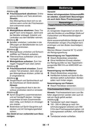 Vor Inbetriebnahme Bedienung 
Teppichböden/Hartflächen/Polster 
Nassreinigung von Teppichböden 
Nassreinigung von Hartflächen 
Nassreinigung von Polstern 
Frischwassertank füllen 
– 8 
Abbildung 
 Frischwassertank abnehmen. Entrie-gelung 
drücken und Tank abnehmen. 
Hinweis: 
Das Motorgehäuse lässt sich nur ab-nehmen 
wenn vorher der Frischwasser-tank 
entnommen wurde. 
Abbildung 
 Motorgehäuse abnehmen. Dazu Tra-gegriff 
nach vorne klappen, damit wird 
der Behälter entriegelt. Zubehör und 
Lenkrollen aus dem Behälter nehmen. 
Abbildung 
 Behälter umdrehen, Lenkrollen in die 
Öffnungen am Behälterboden bis zum 
Anschlag eindrücken. 
Abbildung 
 Motorgehäuse umdrehen und Schaum-stofffilter 
auf Filterkorb aufsetzen. 
 Filterverschluss aufstecken und zum 
Verriegeln drehen. 
 Motorgehäuse aufsetzen. Zum Ver-riegeln 
Tragegriff nach oben ziehen. 
Abbildung 
 Frischwassertank einsetzen. Zuerst 
unteren Teil einsetzen, dann oben ge-gen 
Motorgehäuse drücken, prüfen ob 
er eingerastet ist. 
Abbildung 
 Saugschlauch und Sprühschlauch auf 
die Anschlüsse am Gerät stecken. 
Hinweis 
: Den Saugschlauch fest in den An-schluss 
eindrücken damit er einrastet. 
Abbildung 
 Sprüh-Saugrohre zusammenstecken 
und auf Handgriff stecken. Verriege-lungsshebel 
ist beim Zusammenste-cken 
mittig, zum Sichern im Uhrzeiger-sinn 
drehen. 
 Bodendüse auf Sprüh-Saugrohre auf-stecken 
und mit Verriegelungsshebel 
sichern. 
Das Gerät ist nun vorbereitet zum Nass-reinigen. 
Vorsicht 
Immer mit eingesetztem Schaumstofffil-ter 
arbeiten, sowohl beim Nassreinigen 
als auch beim Nass-/Trockensaugen! 
Nassreinigen 
Vorsicht 
Zu reinigenden Gegenstand vor dem Ein-satz 
des Gerätes an unauffälliger Stelle auf 
Farbechtheit und Wasserbeständigkeit 
überprüfen. 
Keine wasserempfindlichen Beläge wie z.B 
Parkettböden reinigen (Feuchtigkeit kann 
eindringen und den Boden beschädigen). 
Hinweis 
Warmes Wasser (maximal 50 °C) erhöht 
die Reinigungswirkung. 
 Wasch-Bodendüse verwenden. 
 Ohne Hartflächen-Einsatz arbeiten. 
Zur Reinigung bitte nur das Teppichreini-gungsmittel 
RM 519 von KÄRCHER ver-wenden. 
 Wasch-Bodendüse verwenden. 
 Hartflächen-Aufsatz auf Sprüh-Ex-Bo-dendüse 
seitlich aufschieben. Borsten 
sollen nach hinten zeigen. 
 Wasch-Handdüse verwenden. 
Hinweis: Frischwassertank kann zum Be-füllen 
abgenommen werden oder auch di-rekt 
am Gerät gefüllt werden. 
Abbildung 
 Tankdeckel nach oben klappen. 
 100 - 200 ml (Menge je nach Ver-schmutzungsgrad 
variieren) vom RM 
519 in den Frischwassertank geben, mit 
Leitungswasser auffüllen, nicht überfül-len. 
 Tankdeckel wieder schließen. 
8 DE 
 