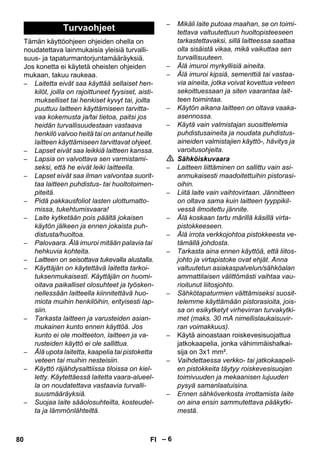 – 6 
Tämän käyttöohjeen ohjeiden ohella on 
noudatettava lainmukaisia yleisiä turvalli-suus- 
ja tapaturmantorjuntamääräyksiä. 
Jos konetta ei käytetä oheisten ohjeiden 
mukaan, takuu raukeaa. 
– Laitetta eivät saa käyttää sellaiset hen-kilöt, 
joilla on rajoittuneet fyysiset, aisti-mukselliset 
tai henkiset kyvyt tai, joilta 
puuttuu laitteen käyttämiseen tarvitta-vaa 
kokemusta ja/tai tietoa, paitsi jos 
heidän turvallisuudestaan vastaava 
henkilö valvoo heitä tai on antanut heille 
laitteen käyttämiseen tarvittavat ohjeet. 
– Lapset eivät saa leikkiä laitteen kanssa. 
– Lapsia on valvottava sen varmistami-seksi, 
että he eivät leiki laitteella. 
– Lapset eivät saa ilman valvontaa suorit-taa 
laitteen puhdistus- tai huoltotoimen-piteitä. 
– Pidä pakkausfoliot lasten ulottumatto-missa, 
tukehtumisvaara! 
– Laite kytketään pois päältä jokaisen 
käytön jälkeen ja ennen jokaista puh-distusta/ 
huoltoa. 
– Palovaara. Älä imuroi mitään palavia tai 
hehkuvia kohteita. 
– Laitteen on seisottava tukevalla alustalla. 
– Käyttäjän on käytettävä laitetta tarkoi-tuksenmukaisesti. 
Käyttäjän on huomi-oitava 
paikalliset olosuhteet ja työsken-nellessään 
laitteella kiinnitettävä huo-miota 
muihin henkilöihin, erityisesti lap-siin. 
– Tarkasta laitteen ja varusteiden asian-mukainen 
kunto ennen käyttöä. Jos 
kunto ei ole moitteeton, laitteen ja va-rusteiden 
käyttö ei ole sallittua. 
– Älä upota laitetta, kaapelia tai pistoketta 
veteen tai muihin nesteisiin. 
– Käyttö räjähdysalttiissa tiloissa on kiel-letty. 
Käytettäessä laitetta vaara-alueel-la 
on noudatettava vastaavia turvalli-suusmääräyksiä. 
– Suojaa laite sääolosuhteilta, kosteudel-ta 
ja lämmönlähteiltä. 
– Mikäli laite putoaa maahan, se on toimi-tettava 
valtuutettuun huoltopisteeseen 
tarkastettavaksi, sillä laitteessa saattaa 
olla sisäistä vikaa, mikä vaikuttaa sen 
turvallisuuteen. 
– Älä imuroi myrkyllisiä aineita. 
– Älä imuroi kipsiä, sementtiä tai vastaa-via 
aineita, jotka voivat kovettua veteen 
sekoittuessaan ja siten vaarantaa lait-teen 
toimintaa. 
– Käytön aikana laitteen on oltava vaaka-asennossa. 
– Käytä vain valmistajan suosittelemia 
puhdistusaineita ja noudata puhdistus-aineiden 
valmistajien käyttö-, hävitys ja 
varoitusohjeita. 
 Sähköiskuvaara 
– Laitteen liittäminen on sallittu vain asi-anmukaisesti 
maadoitettuihin pistorasi-oihin. 
– Liitä laite vain vaihtovirtaan. Jännitteen 
on oltava sama kuin laitteen tyyppikil-vessä 
ilmoitettu jännite. 
– Älä koskaan tartu märillä käsillä virta-pistokkeeseen. 
– Älä irrota verkkojohtoa pistokkeesta ve-tämällä 
johdosta. 
– Tarkasta aina ennen käyttöä, että liitos-johto 
ja virtapistoke ovat ehjät. Anna 
valtuutetun asiakaspalvelun/sähköalan 
ammattilaisen välittömästi vaihtaa vau-rioitunut 
liitosjohto. 
– Sähkötapaturmien välttämiseksi suosit-telemme 
käyttämään pistorasioita, jois-sa 
on esikytketyt virhevirran turvakytki-met 
(maks. 30 mA nimellislaukaisuvir-ran 
voimakkuus). 
– Käytä ainoastaan roiskevesisuojattua 
jatkokaapelia, jonka vähimmäishalkai-sija 
on 3x1 mm². 
– Vaihdettaessa verkko- tai jatkokaapeli-en 
pistokkeita täytyy roiskevesisuojan 
toimivuuden ja mekaanisen lujuuden 
pysyä samanlaatuisina. 
– Ennen sähköverkosta irrottamista laite 
on aina ensin sammutettava pääkytki-mestä. 
Turvaohjeet 
80 FI 
 